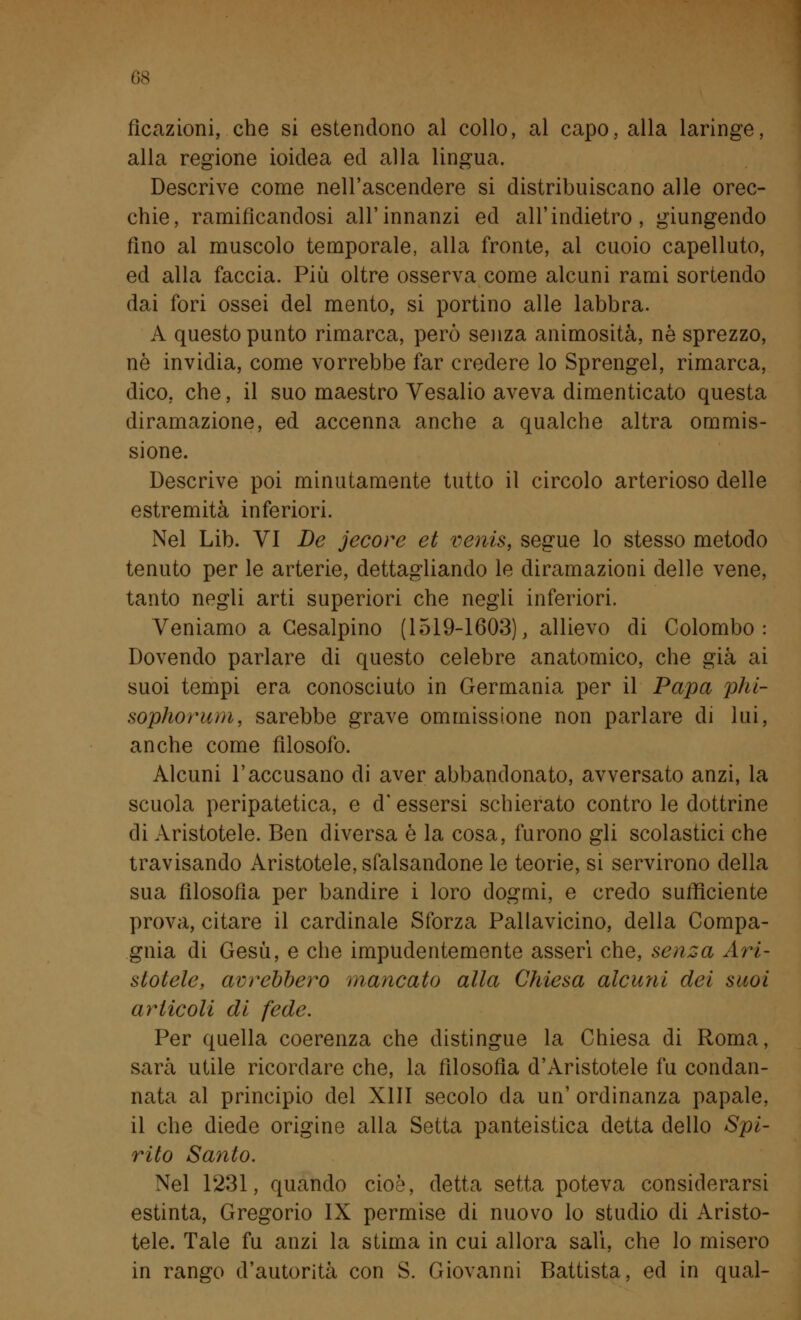 ficazioni, che si estendono al collo, al capo, alla laringe, alla regione ioidea ed alla lingua. Descrive come nell'ascendere si distribuiscano alle orec- chie, ramificandosi all'innanzi ed all'indietro, giungendo fino al muscolo temporale, alla fronte, al cuoio capelluto, ed alla faccia. Più oltre osserva come alcuni rami sortendo dai fori ossei del mento, si portino alle labbra. A questo punto rimarca, però senza animosità, né sprezzo, ne invidia, come vorrebbe far credere lo Sprengel, rimarca, dico, che, il suo maestro Vesalio aveva dimenticato questa diramazione, ed accenna anche a qualche altra ommis- sione. Descrive poi minutamente tutto il circolo arterioso delle estremità inferiori. Nel Lib. VI De jecore et venis, segue lo stesso metodo tenuto per le arterie, dettagliando le diramazioni delle vene, tanto negli arti superiori che negli inferiori. Veniamo a Gesalpino (1519-1603), allievo di Colombo: Dovendo parlare di questo celebre anatomico, che già ai suoi tempi era conosciuto in Germania per il Papa phi- sophorum, sarebbe grave om miss ione non parlare di lui, anche come filosofo. Alcuni l'accusano di aver abbandonato, avversato anzi, la scuola peripatetica, e d' essersi schierato contro le dottrine di Aristotele. Ben diversa è la cosa, furono gli scolastici che travisando Aristotele, sfalsandone le teorie, si servirono della sua filosofia per bandire i loro dogmi, e credo sufficiente prova, citare il cardinale Sforza Pallavicino, della Compa- gnia di Gesù, e che impudentemente asserì che, senza Ari- stotele, avrebbero mancato alla Chiesa alcuni dei suoi articoli di fede. Per quella coerenza che distingue la Chiesa di Roma, sarà utile ricordare che, la filosofìa d'Aristotele fu condan- nata al principio del XIII secolo da un' ordinanza papale, il che diede origine alla Setta panteistica detta dello Spi- rito Santo. Nel 1231, quando cioè, detta setta poteva considerarsi estinta, Gregorio IX permise di nuovo lo studio di Aristo- tele. Tale fu anzi la stima in cui allora salì, che lo misero in rango d'autorità con S. Giovanni Battista, ed in qual-