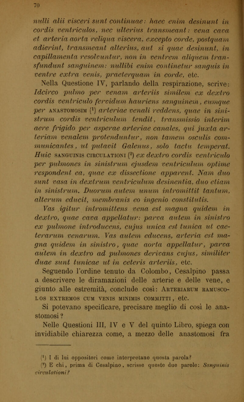 nulli alti visceri sunt continuae : haec enim desinimi in cordis ventriculos, nec ulterius transmeant: vena cava et arteria aorta reliqua viscera, excepto corde, postquam adierint, transmeant alterius, aut si quae desinunt, in capillamenta resolvuntur, non in ventrem aliquem tran- sfundunt sanguinem: nullibi enim coiitinetur sanguis in ventre extra venis, praeierquam in corde, etc. Nella Questione IV, parlando della respirazione, scrive: Idcirco pulmo per venam arteriis similem ex dextro cordis ventriculo fervidum hauriens sanguinem, eumque per anastomosim (x) arteriae venali reddens, quae in sini- strimi cordis ventriculum tendit, transmissio interim aere frigido per asperae arteriae canales, qui juxta ar- teriam venalem protenduntur, non tameni osculis coni- municantes, ut putavit Galenus, solo tactu temperat. Huic sanguinis circulationi (2) ex dextro cordis ventriculo per pulmones in sinistrum ejusdem ventriculum optime respondent ea, quae ex dissectione apparent. Nam duo sunt vasa in dextrum ventriculum desinentia, duo etiam in sinistrum. Duorum autem unum intromittit tantum. alterum educit, membranis eo ingenio constitutis. Vas igitur iniromittens vena est magna quidem in dextro, quae cava appellatur: parva autem in sinistro ex pulmone introducens, cujus unica est tunica ut cae- terarum venarum. Vas autem educens, arteria est ma- gna quidem in sinistro, quae aorta appellatur, parva autem in dextro ad pulmones derivans cujus, similiter duae sunt tunicae ut in ceteris arteriis, etc. Seguendo l'ordine tenuto da Colombo, Cesalpino passa a descrivere le diramazioni delle arterie e delle vene, e giunto alle estremità, conclude così: Arteriarum ramusco- LOS EXTREM0S CUM VENIS MINIMIS COMMITTI , etC Si potevano specificare, precisare meglio di cosi le ana- stomosi ? Nelle Questioni III, IV e V del quinto Libro, spiega con invidiabile chiarezza come, a mezzo delle anastomosi fra (*) I di lui oppositori come interpretano questa parola? !-) E chi, prima di Cesalpino, scrisse queste due parole: Sanguinis circulationi?