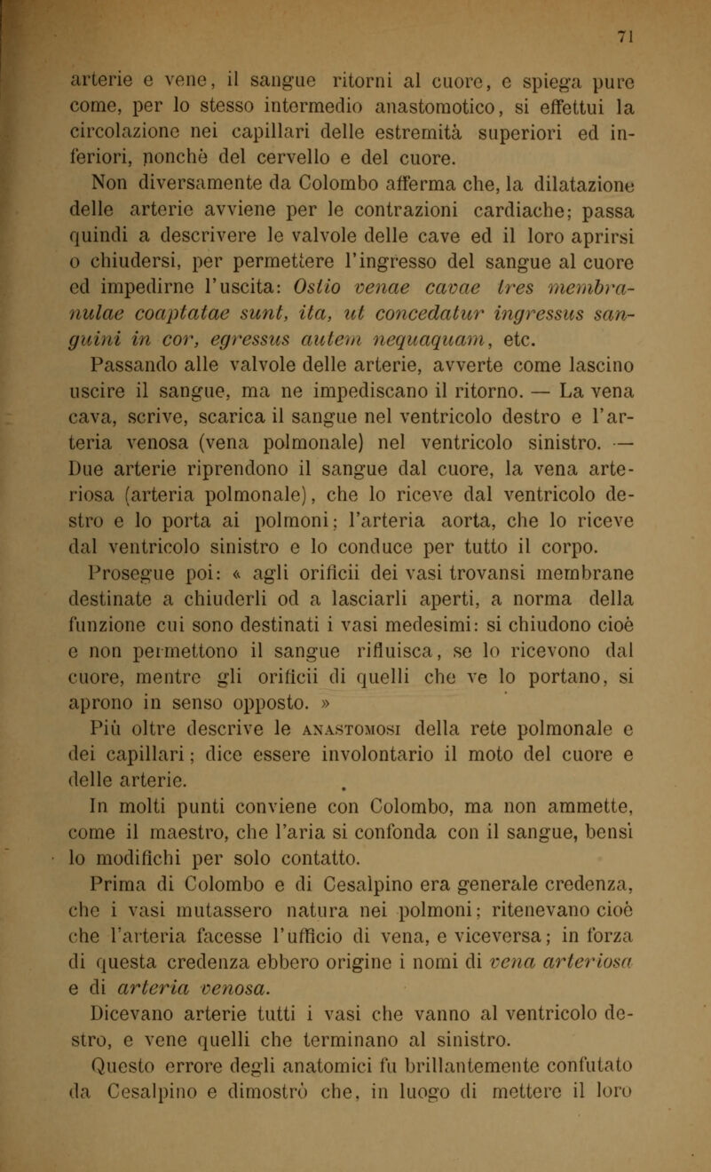 arterie e vene, il sangue ritorni al cuore, e spiega pure come, per lo stesso intermedio anastomotico, si effettui la circolazione nei capillari delle estremità superiori ed in- feriori, nonché del cervello e del cuore. Non diversamente da Colombo afferma che, la dilatazione delle arterie avviene per le contrazioni cardiache; passa quindi a descrivere le valvole delle cave ed il loro aprirsi o chiudersi, per permettere l'ingresso del sangue al cuore ed impedirne l'uscita: Osilo venae cavae ires membra- nulae coaptatae sunt, ita, ut concedatur ingressus san- guini in cor, egressus autem nequaquam, etc. Passando alle valvole delle arterie, avverte come lascino uscire il sangue, ma ne impediscano il ritorno. — La vena cava, scrive, scarica il sangue nel ventricolo destro e l'ar- teria venosa (vena polmonale) nel ventricolo sinistro. — Due arterie riprendono il sangue dal cuore, la vena arte- riosa (arteria polmonale), che lo riceve dal ventricolo de- stro e lo porta ai polmoni; l'arteria aorta, che lo riceve dal ventricolo sinistro e lo conduce per tutto il corpo. Prosegue poi: « agli oriflcii dei vasi trovansi membrane destinate a chiuderli od a lasciarli aperti, a norma della funzione cui sono destinati i vasi medesimi: si chiudono cioè e non permettono il sangue rifluisca, se lo ricevono dal cuore, mentre gli orih'cii di quelli che ve lo portano, si aprono in senso opposto. » Più oltre descrive le anastomosi della rete polmonale e dei capillari ; dice essere involontario il moto del cuore e delle arterie. In molti punti conviene con Colombo, ma non ammette, come il maestro, che l'aria si confonda con il sangue, bensì lo modifichi per solo contatto. Prima di Colombo e di Cesalpino era generale credenza, che i vasi mutassero natura nei polmoni; ritenevano cioè che l'arteria facesse l'ufficio di vena, e viceversa; in forza di questa credenza ebbero origine i nomi di vena arteriosa e di arteria venosa. Dicevano arterie tutti i vasi che vanno al ventricolo de- stro, e vene quelli che terminano al sinistro. Questo errore degli anatomici fu brillantemente confutato da Cesalpino e dimostrò che, in luogo di mettere il loro