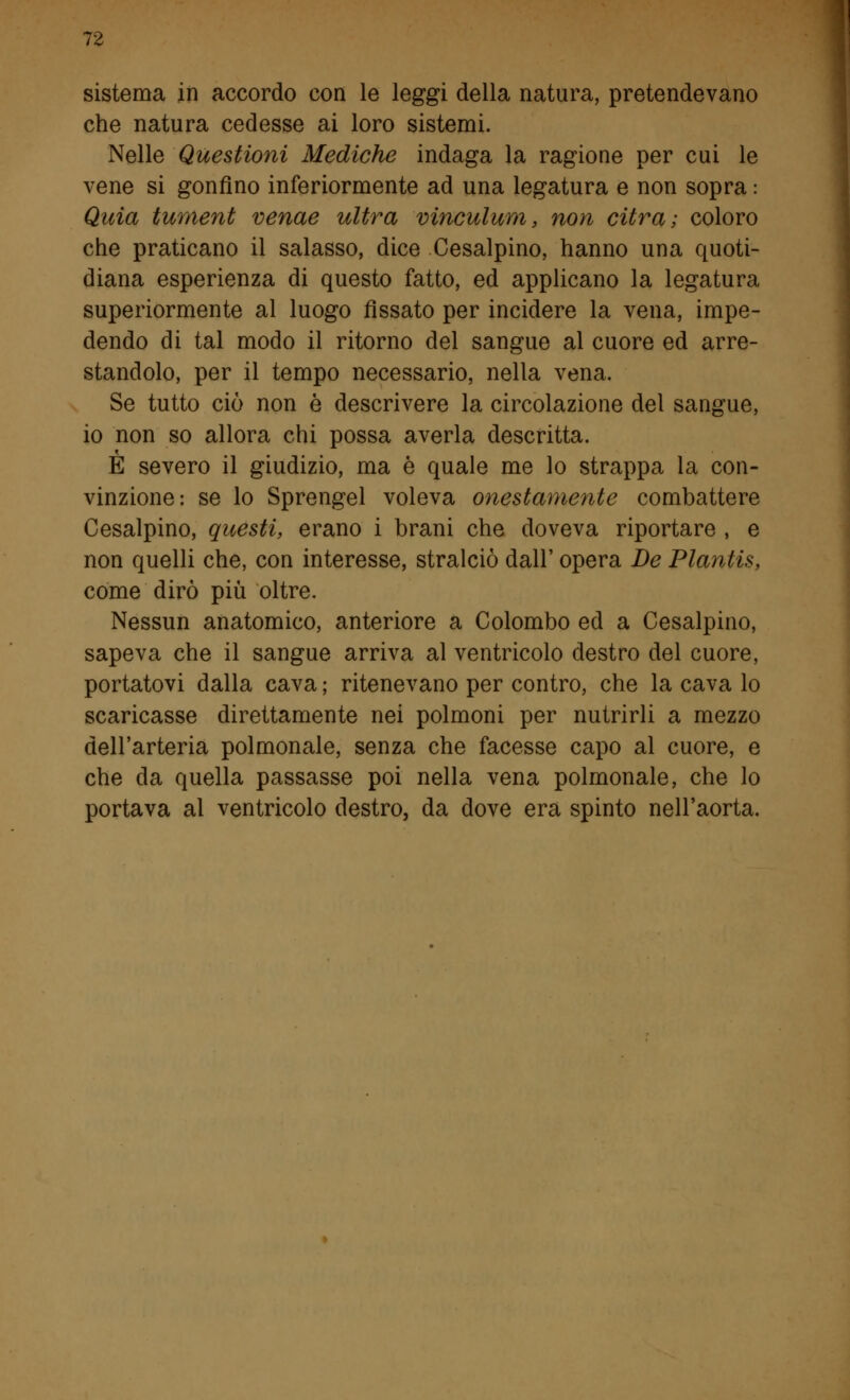 sistema in accordo con le leggi della natura, pretendevano che natura cedesse ai loro sistemi. Nelle Questioni Mediche indaga la ragione per cui le vene si gonfino inferiormente ad una legatura e non sopra : Quia tument venae ultra vinculum, non citra; coloro che praticano il salasso, dice Cesalpino, hanno una quoti- diana esperienza di questo fatto, ed applicano la legatura superiormente al luogo fissato per incidere la vena, impe- dendo di tal modo il ritorno del sangue al cuore ed arre- standolo, per il tempo necessario, nella vena. Se tutto ciò non è descrivere la circolazione del sangue, io non so allora chi possa averla descritta. È severo il giudizio, ma è quale me lo strappa la con- vinzione: se lo Sprengel voleva onestamente combattere Cesalpino, questi, erano i brani che doveva riportare , e non quelli che, con interesse, stralciò dall' opera De Plantis, come dirò più oltre. Nessun anatomico, anteriore a Colombo ed a Cesalpino, sapeva che il sangue arriva al ventricolo destro del cuore, portatovi dalla cava ; ritenevano per contro, che la cava lo scaricasse direttamente nei polmoni per nutrirli a mezzo dell'arteria polmonale, senza che facesse capo al cuore, e che da quella passasse poi nella vena polmonale, che lo portava al ventricolo destro, da dove era spinto nell'aorta.
