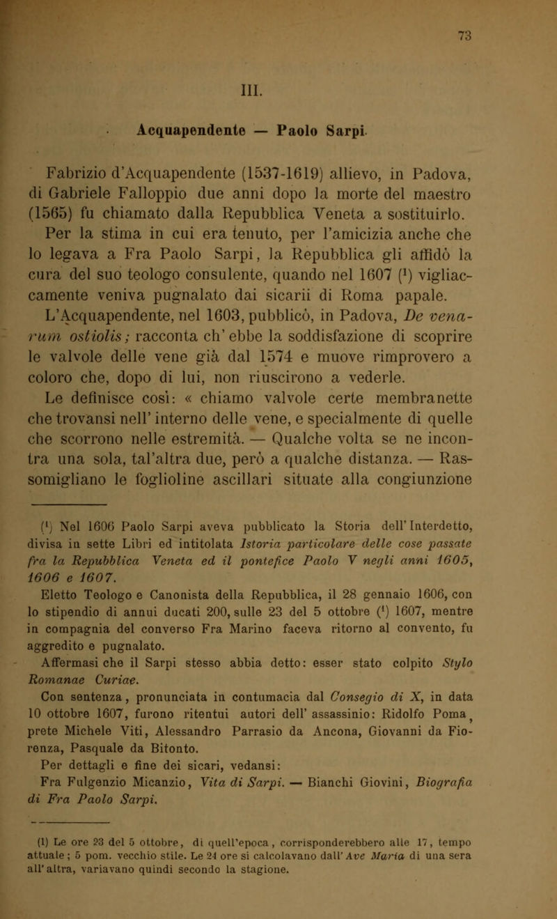 ?:; III. Acquapendente — Paolo Sarpi. Fabrizio d'Acquapendente (1537-1619) allievo, in Padova, di Gabriele Falloppio due anni dopo la morte del maestro (1565) fu chiamato dalla Repubblica Veneta a sostituirlo. Per la stima in cui era tenuto, per l'amicizia anche che lo legava a Fra Paolo Sarpi, la Repubblica gli affidò la cura del suo teologo consulente, quando nel 1607 f1) vigliac- camente veniva pugnalato dai sicarii di Roma papale. L'Acquapendente, nel 1603, pubblicò, in Padova, De vena- rum ostiolis; racconta ch'ebbe la soddisfazione di scoprire le valvole delle vene già dal 1574 e muove rimprovero a coloro che, dopo di lui, non riuscirono a vederle. Le definisce cosi: « chiamo valvole certe membranette che trovansi nell' interno delle vene, e specialmente di quelle che scorrono nelle estremità. — Qualche volta se ne incon- tra una sola, tal'altra due, però a qualche distanza. — Ras- somigliano le foglioline ascillari situate alla congiunzione (lj Nel 1606 Paolo Sarpi aveva pubblicato la Storia dell'Interdetto, divisa in sette Libri ed intitolata Istoria particolare delle cose passate fra la Repubblica Veneta ed il pontefice Paolo V negli anni 1605, 1606 e 1607. Eletto Teologo e Canonista della Repubblica, il 28 gennaio 1606, con lo stipendio di annui ducati 200, sulle 23 del 5 ottobre (*) 1607, mentre in compagnia del converso Fra Marino faceva ritorno al convento, fu aggredito e pugnalato. Affermasi che il Sarpi stesso abbia detto : esser stato colpito Stylo Romanae Curiae. Con sentenza , pronunciata in contumacia dal Consegio di X, in data 10 ottobre 1607, furono ritentui autori dell' assassinio: Ridolfo Poma prete Michele Viti, Alessandro Parrasio da Ancona, Giovanni da Fio- renza, Pasquale da Bitonto. Per dettagli e fine dei sicari, vedansi: Fra Fulgenzio Micanzio, Vita di Sarpi. — Bianchi Giovini, Biografìa di Fra Paolo Sarpi. (1) Le ore 23 del 5 ottobre, di quell'epoca, corrisponderebbero alle 17, tempo attuale ; 5 pom. vecchio stile. Le 2J ore si calcolavano dall'Are Maria di una sera all'altra, variavano quindi secondo la stagione.