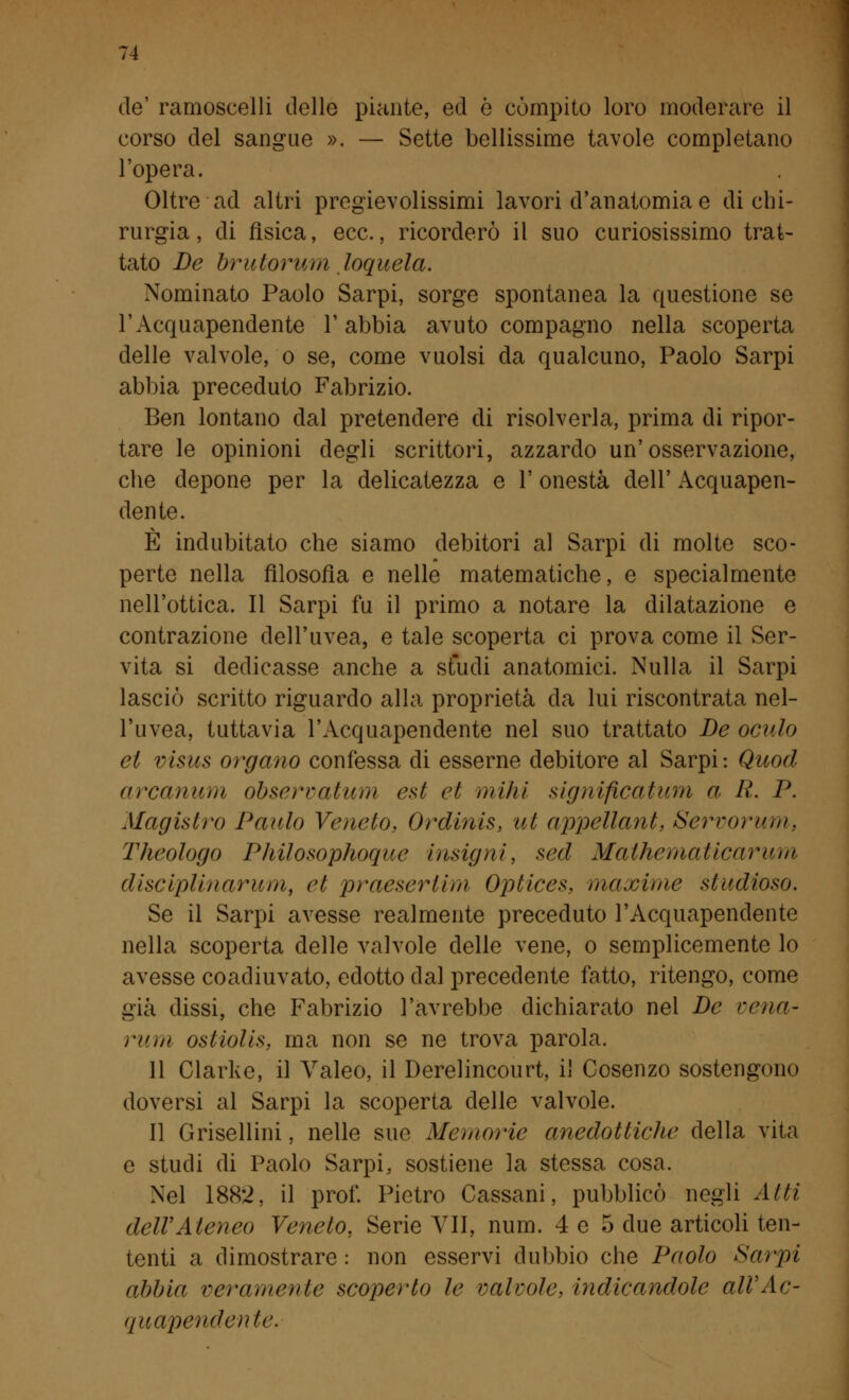 de' ramoscelli delle piante, ed ò compito loro moderare il corso del sangue ». — Sette bellissime tavole completano l'opera. Oltre ad altri pregievolissimi lavori d'anatomia e di chi- rurgia, di fisica, ecc., ricorderò il suo curiosissimo trat- tato De brutorum loquela. Nominato Paolo Sarpi, sorge spontanea la questione se l'Acquapendente l'abbia avuto compagno nella scoperta delle valvole, o se, come vuoisi da qualcuno, Paolo Sarpi abbia preceduto Fabrizio. Ben lontano dal pretendere di risolverla, prima di ripor- tare le opinioni degli scrittori, azzardo un'osservazione, che depone per la delicatezza e 1' onestà dell' Acquapen- dente. È indubitato che siamo debitori al Sarpi di molte sco- perte nella filosofìa e nelle matematiche, e specialmente nell'ottica. Il Sarpi fu il primo a notare la dilatazione e contrazione dell'uvea, e tale scoperta ci prova come il Ser- vita si dedicasse anche a studi anatomici. Nulla il Sarpi lasciò scritto riguardo alla proprietà da lui riscontrata nel- l'uvea, tuttavia l'Acquapendente nel suo trattato De oculo et visus organo confessa di esserne debitore al Sarpi: Quod arcanum observatum est et miài significatimi a. R. P. Magistro Paulo Veneto. Ordinis, ut appellanti Servorum, Theologo Pliilosophoque insigni, sed Mathematicarum disciplinar um, et praeserlim Optices, maxime studioso. Se il Sarpi avesse realmente preceduto l'Acquapendente nella scoperta delle valvole delle vene, o semplicemente lo avesse coadiuvato, edotto dal precedente fatto, ritengo, come già dissi, che Fabrizio l'avrebbe dichiarato nel De vena- rum osiiolis, ma non se ne trova parola. 11 Clarke, il Valeo, il Derelincourt, il Cosenzo sostengono doversi al Sarpi la scoperta delle valvole. Il Grisellini, nelle sue Memorie anedottiche della vita e studi di Paolo Sarpi, sostiene la stessa cosa. Nel 1882, il prof. Pietro Cassarli, pubblicò negli Atti dell'Ateneo Veneto, Serie VII, num. 4 e 5 due articoli ten- tenti a dimostrare: non esservi dubbio che Paolo Sarpi abbia veramente scoperto le valvole, indicandole alVAc- quapendente.