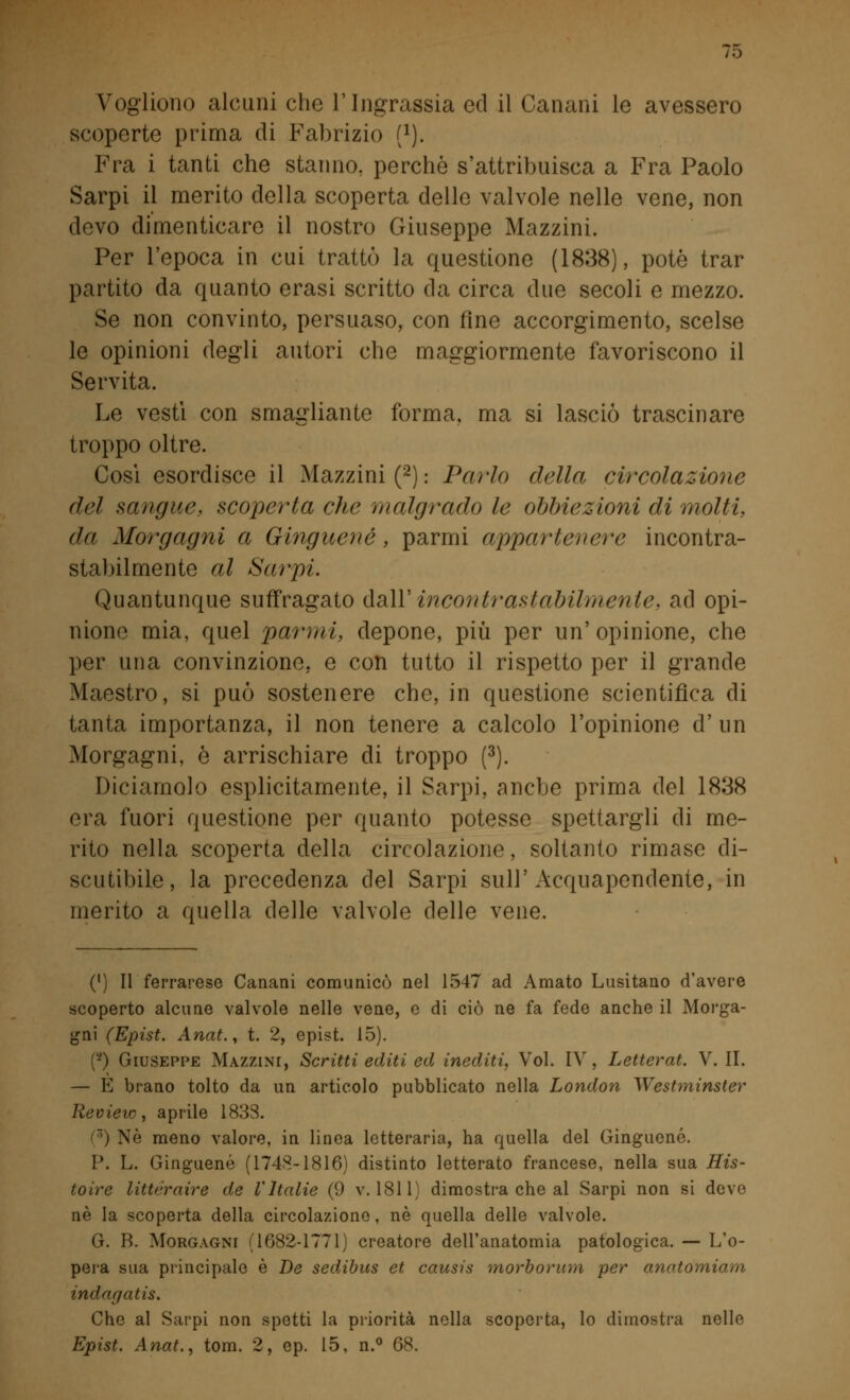 Vogliono alcuni che l'Ingrassia ed il Canani le avessero scoperte prima di Fabrizio f1). Fra i tanti che stanno, perchè s'attribuisca a Fra Paolo Sarpi il merito della scoperta delle valvole nelle vene, non devo dimenticare il nostro Giuseppe Mazzini. Per l'epoca in cui trattò la questione (1838), potè trar partito da quanto erasi scritto da circa due secoli e mezzo. Se non convinto, persuaso, con fine accorgimento, scelse le opinioni degli autori che maggiormente favoriscono il Servita. Le vestì con smagliante forma, ma si lasciò trascinare troppo oltre. Cosi esordisce il Mazzini (2) : Parlo ridia circolazione del sangue, scoperta che malgrado le obbiezioni di molti, da Morgagni a Ginguené, parmi appartenere incontra- stabilmente al Sarpi. Quantunque suffragato dall' incontrastabilmente, ad opi- nione mia, quel parmi, depone, più per un'opinione, che per una convinzione, e con tutto il rispetto per il grande Maestro, si può sostenere che, in questione scientifica di tanta importanza, il non tenere a calcolo l'opinione d' un Morgagni, è arrischiare di troppo (3). Diciamolo esplicitamente, il Sarpi, anche prima del 1838 era fuori questione per quanto potesse spettargli di me- rito nella scoperta della circolazione, soltanto rimase di- scutibile, la precedenza del Sarpi sull'Acquapendente, in merito a quella delle valvole delle vene. (') Il ferrarese Canani comunicò nel 1547 ad Amato Lusitano d'avere scoperto alcune valvole nelle vene, e di ciò ne fa fede anche il Morga- gni (Epist. Anat., t. 2, epist. 15). (-) Giuseppe Mazzini, Scritti editi ed inediti, Voi. IV, Letterat. V. IT. — E brano tolto da un articolo pubblicato nella London Westminster Review, aprile 183S. Nò meno valore, in linea letteraria, ha quella del Ginguené. I*. L. Ginguené (1748-1816) distinto letterato francese, nella sua His- toire littcraire de VItalie (9 v. 1811) dimostra che al Sarpi non si devo né la scoperta della circolazione, né quella delle valvole. G. B. Morgagni (1682-1771) creatore dell'anatomia patologica. — L'o- pera sua principale è De sedibus et causis morborum per anatomiam indn.r/atis. Che al Sarpi non spetti la priorità nella scoperta, lo dimostra nelle