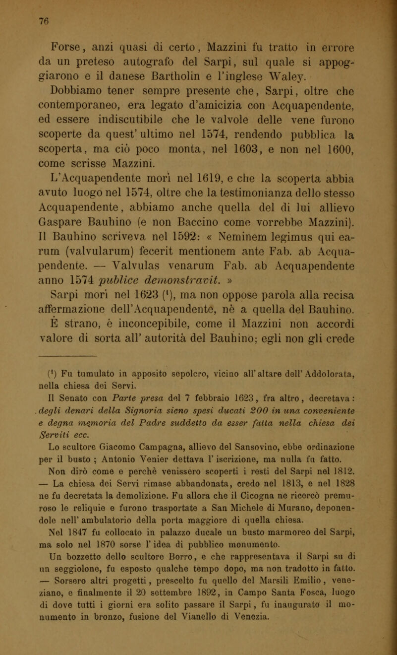 Forse, anzi quasi di certo, Mazzini fu tratto in errore da un preteso autografo del Sarpi, sul quale si appog- giarono e il danese Bartholin e l'inglese Waley. Dobbiamo tener sempre presente che, Sarpi, oltre che contemporaneo, era legato d'amicizia con Acquapendente, ed essere indiscutibile che le valvole delle vene furono scoperte da quest' ultimo nel 1574, rendendo pubblica la scoperta, ma ciò poco monta, nel 1603, e non nel 1600, come scrisse Mazzini. L'Acquapendente morì nel 1619, e che la scoperta abbia avuto luogo nel 1574, oltre che la testimonianza dello stesso Acquapendente, abbiamo anche quella del di lui allievo Gaspare Bauhino (e non Baccino come vorrebbe Mazzini). Il Bauhino scriveva nel 1592: « Neminem legimus qui ea- rum (valvularum) fecerit mentionem ante Fab. ab Acqua- pendente. — Valvulas venarum Fab. ab Acquapendente anno 1574 publice demonstravit. » Sarpi mori nel 1623 ([), ma non oppose parola alla recisa affermazione dell'Acquapendente, né a quella del Bauhino. E strano, è inconcepibile, come il Mazzini non accordi valore di sorta all' autorità del Bauhino; egli non gli crede (*) Fu tumulato in apposito sepolcro, vicino all'altare dell'Addolorata, nella chiesa dei Servi. Il Senato con Parte presa del 7 febbraio 1623, fra altro, decretava: degli denari della Signoria sieno spesi ducati 200 in una conveniente e degna memoria del Padre suddetto da esser fatta nella chiesa dei Serviti ecc. Lo scultore Giacomo Campagna, allievo del Sansovino, ebbe ordinazione per il busto ; Antonio Venier dettava l'iscrizione, ma nulla fu fatto. Non dirò come e perchè venissero scoperti i resti del Sarpi nel 1812. — La chiesa dei Servi rimase abbandonata, credo nel 1813, e nel 1828 ne fu decretata la demolizione. Fu allora che il Cicogna ne ricercò premu- roso le reliquie e furono trasportate a San Michele di Murano, deponen- dole nell' ambulatorio della porta maggiore di quella chiesa. Nel 1847 fu collocato in palazzo ducale un busto marmoreo del Sarpi, ma solo nel 1870 sorse l'idea di pubblico monumento. Un bozzetto dello scultore Borro, e che rappresentava il Sarpi su di un seggiolone, fu esposto qualche tempo dopo, ma non tradotto in fatto. — Sorsero altri progetti, prescelto fu quello del Marsili Emilio, vene- ziano, e finalmente il 20 settembre 1892, in Campo Santa Fosca, luogo di dove tutti i giorni era solito passare il Sarpi, fu inaugurato il mo- numento in bronzo, fusione del Vianello di Venezia.