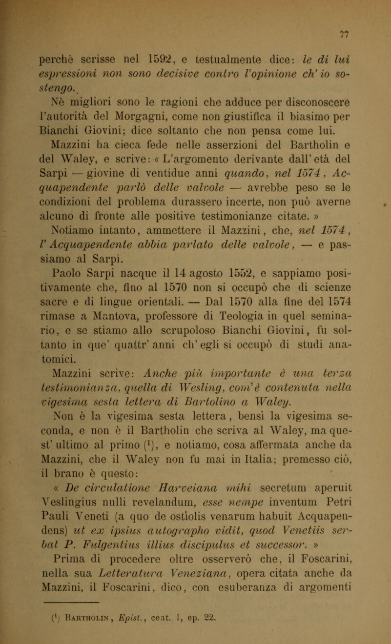 perchè scrìsse nel 1592, e testualmente dice: le di lui espressioni non sono decisive contro l'opinione eh' io so- stengo.. Nò migliori sono le ragioni che adduce per disconoscere l'autorità del Morgagni, come non giustifica il biasimo per Bianchi Giovini; dice soltanto che non pensa come lui. Mazzini ha cieca fede nelle asserzioni del Bartholin e del Waley, e scrive: « L'argomento derivante dall'età del Sarpi — giovine di ventidue anni quando, nel 1574, Ac- quapendente parlò delle valvole — avrebbe peso se le condizioni del problema durassero incerte, non può averne alcuno di fronte alle positive testimonianze citate. » Notiamo intanto, ammettere il Mazzini, che, nel 1574, V Acquapendente abbia parlato delle valvole, — e pas- siamo al Sarpi. Paolo Sarpi nacque il 14 agosto 1552, e sappiamo posi- tivamente che, fino al 1570 non si occupò che di scienze sacre e di lingue orientali. — Dal 1570 alla fine del 1574 rimase a Mantova, professore di Teologia in quel semina- rio, e se stiamo allo scrupoloso Bianchi Giovini, fu sol- tanto in que' quattr' anni eh' egli si occupò di studi ana- tomici. Mazzini scrive: Anche più importante è una terza testimonianza, quella di Wesling, com'è contenuta nella vigesirna sesia lettera di Bartolino a Waley. Non ò la vigesirna sesta lettera, bensì la vigesirna se- conda, e non è il Bartholin che scriva al Waley, ma que- st' ultimo al primo [l), e notiamo, cosa affermata anche da Mazzini, che il Waley non fu mai in Italia; premesso ciò, il brano è questo: « De circulatione Harveiana mihi secretimi aperuit Veslingius nulli revelandum, esse nempe inventum Petri Pauli Veneti (a quo de ostìolis venarum habuit Acquapen- dens) ut ex ipsius autographo vidit, quod Venetiis ser- bat P. Fulgentius illius discipulus et successor. » Prima di procedere oltre osserverò che, il Foscarini. nella sua Letteratura Veneziana, opera citata anche da Mazzini, il Foscarini, dico, con esuberanza di argomenti (li Bartholin, Epist., cent. 1, ep. 22.