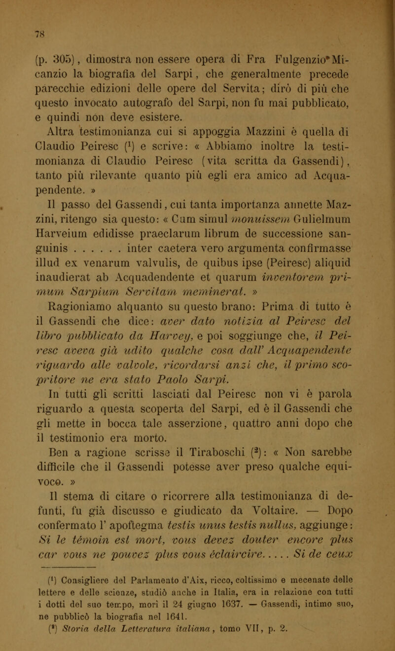 (p. 305), dimostra non essere opera di Fra Fulgenzio*Mi- canzio la biografia del Sarpi, che generalmente precede parecchie edizioni delle opere del Servita ; dirò di più che questo invocato autografo del Sarpi. non fu mai pubblicato, e quindi non deve esistere. Altra testimonianza cui si appoggia Mazzini ò quella di Claudio Peiresc (*) e scrive: « Abbiamo inoltre la testi- monianza di Claudio Peiresc (vita scritta da Gassendi), tanto più rilevante quanto più egli era amico ad Acqua- pendente. » Il passo del Gassendi, cui tanta importanza annette Maz- zini, ritengo sia questo: « Cam simul fnonuissem Gulielmum Harveium edidisse praeclarum librum de successione san- guinis inter caetera vero argumenta confirmasse illud ex venarum valvulis, de quibus ipse (Peiresc) aliquid inaudierat ab Acquadendente et quarum inventorem pri- mum Sarpium Servita/a meminerat. » Ragioniamo alquanto su questo brano: Prima di tutto è il Gassendi che dice: aver dato notizia al Peiresc del libro pubblicato da Harvey, e poi soggiunge che, il Pei- resc aveva già udito qualche cosa dall' Acquapendente riguardo alle valvole, ricordarsi anzi che, il primo sco- pritore ne era stato Paolo Sarpi. In tutti gli scritti lasciati dal Peiresc non vi è parola riguardo a questa scoperta del Sarpi, ed è il Gassendi che gli mette in bocca tale asserzione, quattro anni dopo che il testimonio era morto. Ben a ragione scrisse il Tiraboschi (2) : « Non sarebbe difficile che il Gassendi potesse aver preso qualche equi- voco. » Il stema di citare o ricorrere alla testimonianza di de- funti, fu già discusso e giudicato da Voltaire. — Dopo confermato 1' apoftegma testis unus testis nullus, aggiunge : Si le témoin est mort, vous devez douter encore plus car vous ne pouvez plus vous éclaircire Si de ceux f1) Consigliere del Parlamento d'Aix, ricco, coltissimo e mecenate delle lettere e delle scienze, studiò anche in Italia, era in relazione con tutti i dotti del suo tempo, morì il 24 giugno 1G37. — Gassendi, intimo suo, ne pubblicò la biografia nel 1641. (8) Storia della Letteratura italiana, tomo VII, p. 2.