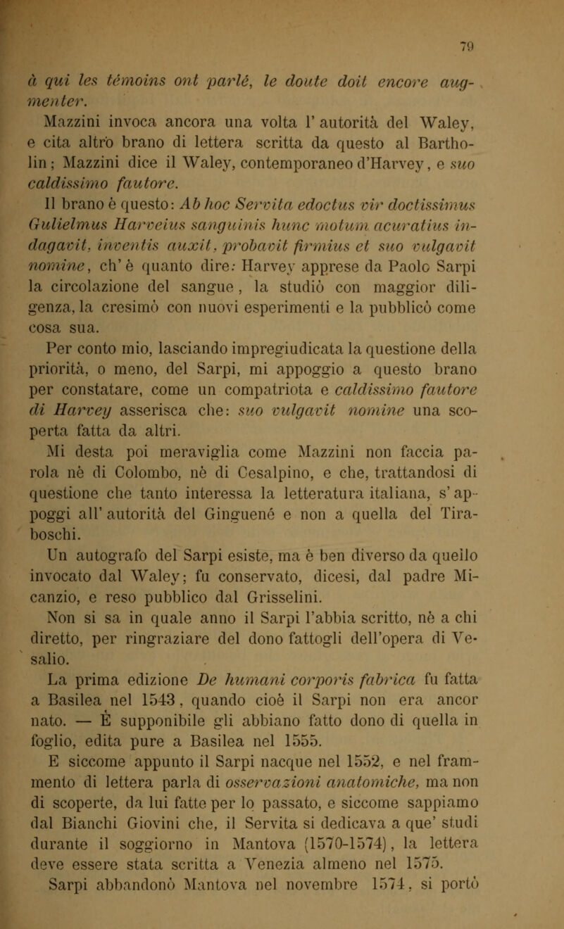 à qui les tèmoins ont parie, le doute doli encore aug- nici) ter. Mazzini invoca ancora una volta 1' autorità del Waley, e cita altro brano di lettera scritta da questo al Bartho- lin ; Mazzini dice il Waley, contemporaneo d'Harvey, e suo caldissimo fautore. Il brano è questo: Ab hoc Servita edoctus vir doctissimus Gulielmus Harveius sangui nis hunc motum acuratius in- dagami, inventis auxit, probavit firmius et suo vulgaoit nomine, eh'è quanto dire: Harvey apprese da Paolo Sarpi la circolazione del sangue, la studiò con maggior dili- genza, la cresimò con nuovi esperimenti e la pubblicò come cosa sua. Per conto mio, lasciando impregiudicata la questione della priorità, o meno, del Sarpi, mi appoggio a questo brano per constatare, come un compatriota e caldissimo fautore di Harvey asserisca che: suo vulgavit nomine una sco- perta fatta da altri. Mi desta poi meraviglia come Mazzini non faccia pa- rola né di Colombo, nò di Cesalpino, e che, trattandosi di questione che tanto interessa la letteratura italiana, s'ap- poggi all' autorità del Ginguené e non a quella del Tira- boschi. Un autografo del Sarpi esiste, ma è ben diverso da quello invocato dal Waley; fu conservato, dicesi, dal padre Mi- canzio, e reso pubblico dal Grisselini. Non si sa in quale anno il Sarpi l'abbia scritto, nò a chi diretto, per ringraziare del dono fattogli dell'opera di Ve- salio. La prima edizione De humani corporis fabrica fu fatta a Basilea nel 1543, quando cioè il Sarpi non era ancor nato. — E supponibile gli abbiano fatto dono di quella in foglio, edita pure a Basilea nel 1555. E siccome appunto il Sarpi nacque nel 1552, e nel fram- mento di lettera parla di osservazioni anatomiche, ma non di scoperte, da lui fatte per lo passato, e siccome sappiamo dal Bianchi Giovini che, il Servita si dedicava a que' studi durante il soggiorno in Mantova (1570-1574), la lettera deve essere stata scritta a Venezia almeno nel 1575. Sarpi abbandonò Mantova nel novembre 1574, si portò