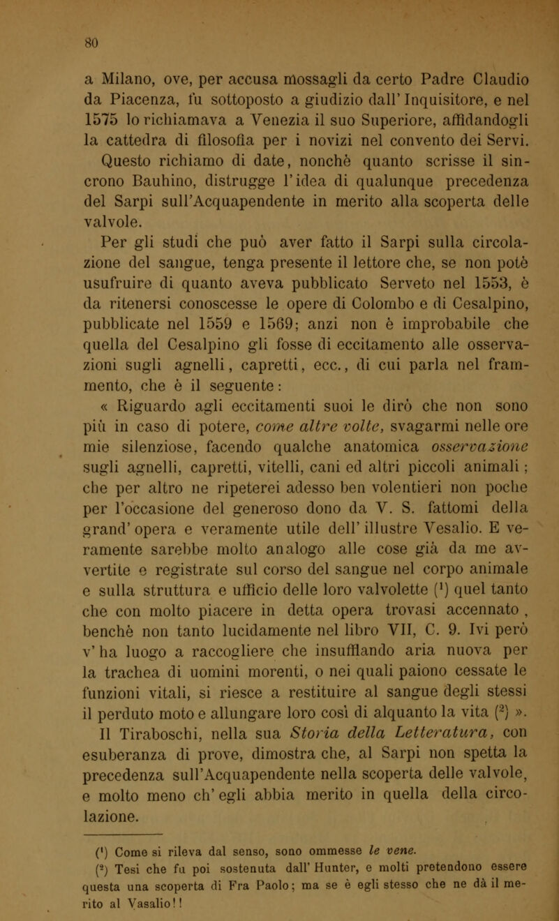 a Milano, ove, per accusa mossagli da certo Padre Claudio da Piacenza, fu sottoposto a giudizio dall' Inquisitore, e nel 1575 lo richiamava a Venezia il suo Superiore, affidandogli la cattedra di filosofia per i novizi nel convento dei Servi. Questo richiamo di date, nonché quanto scrisse il sin- crono Bauhino, distrugge l'idea di qualunque precedenza del Sarpi sull'Acquapendente in merito alla scoperta delle valvole. Per gli studi che può aver fatto il Sarpi sulla circola- zione del sangue, tenga presente il lettore che, se non potò usufruire di quanto aveva pubblicato Serveto nel 1553, è da ritenersi conoscesse le opere di Colombo e di Cesalpino, pubblicate nel 1559 e 1569; anzi non è improbabile che quella del Cesalpino gli fosse di eccitamento alle osserva- zioni sugli agnelli, capretti, ecc., di cui parla nel fram- mento, che è il seguente : « Riguardo agli eccitamenti suoi le dirò che non sono più in caso di potere, come altre volte, svagarmi nelle ore mie silenziose, facendo qualche anatomica osservazione sugli agnelli, capretti, vitelli, cani ed altri piccoli animali ; che per altro ne ripeterei adesso ben volentieri non poche per l'occasione del generoso dono da V. S. fattomi della grand' opera e veramente utile dell' illustre Vesalio. E ve- ramente sarebbe molto analogo alle cose già da me av- vertite e registrate sul corso del sangue nel corpo animale e sulla struttura e ufficio delle loro valvolette (') quel tanto che con molto piacere in detta opera trovasi accennato , benché non tanto lucidamente nel libro VII, C. 9. Ivi però v' ha luogo a raccogliere che insufflando aria nuova per la trachea di uomini morenti, o nei quali paiono cessate le funzioni vitali, si riesce a restituire al sangue degli stessi il perduto moto e allungare loro cosi di alquanto la vita (2) ». Il Tiraboschi, nella sua Storia della Letteratura, con esuberanza di prove, dimostra che, al Sarpi non spetta la precedenza sull'Acquapendente nella scoperta delle valvole, e molto meno eh' egli abbia merito in quella della circo- lazione. (') Come si rileva dal senso, sono ommesse le vene. (-) Tesi che fu poi sostenuta dall' Hunter, e molti pretendono essere questa una scoperta di Fra Paolo; ma se è egli stesso che ne dà il me- rito al Vasalio! !