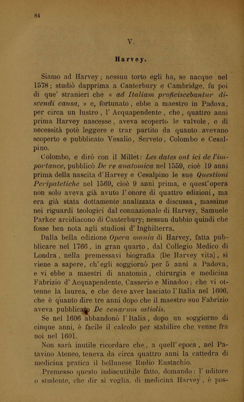 Harvey. Siamo ad Harvey ; nessun torto egli ha, se nacque nel 1578 ; studiò dapprima a Canterbury e Cambridge, fu poi di que' stranieri che « ad Italiam proficiscebantur di- scendi causa, » e, fortunato, ebbe a maestro in Padova, per circa un lustro , 1' Acquapendente , che , quattro anni prima Harvey nascesse , aveva scoperto le valvole, e di necessità potè leggere e trar partito da quanto avevano scoperto e pubblicato Vesalio, Serveto, Colombo e Cisal- pino. Colombo, e dirò con il Millet: Les dales ont ici de Yim- portance, pubblicò De re anatomica nel 1559, cioè 19 anni prima della nascita d'Harvey e Cesalpino le sue Questioni Peripatetiche nel 1569, cioè 9 anni prima, e quest'opera non solo aveva già avuto 1' onore di quattro edizioni, ma era già stata dottamente analizzata e discussa, massime nei riguardi teologici dal connazionale di Harvey, Samuele Parker arcidiacono di Canterbury; nessun dubbio quindi che fosse ben nota agli studiosi d'Inghilterra. Dalla bella edizione Opera omnia di Harvey, fatta pub- blicare nel 1766 . in gran quarto, dal Collegio Medico di Londra , nella premessavi biografìa (De Harvey vita), si viene a sapere, ch'egli soggiornò per 5 anni a Padova, e vi ebbe a maestri di anatomia, chirurgia e medicina Fabrizio d' Acquapendente, Casserio e Minadoo ; che vi ot- tenne la laurea, e che deve aver lasciato l'Italia nel 1606, che è quanto dire tre anni dopo che il maestro suo Fabrizio aveva pubblicalo De cenar um ostiolis. Se nel 1606 abbandonò l'Italia, dopo un soggiorno di cinque anni, è facile il calcolo per stabilire che venne fra noi nel 1601. Non sarà inutile ricordare che, a quell'epoca, nel Pa- tavino Ateneo, teneva da circa quattro anni la cattedra di medicina pratica il bellunese Rudio Eustachio. Premesso questo indiscutibile fatto, domando : 1' uditore o studente, che dir si voglia, di medicina tìarvey, è pos-