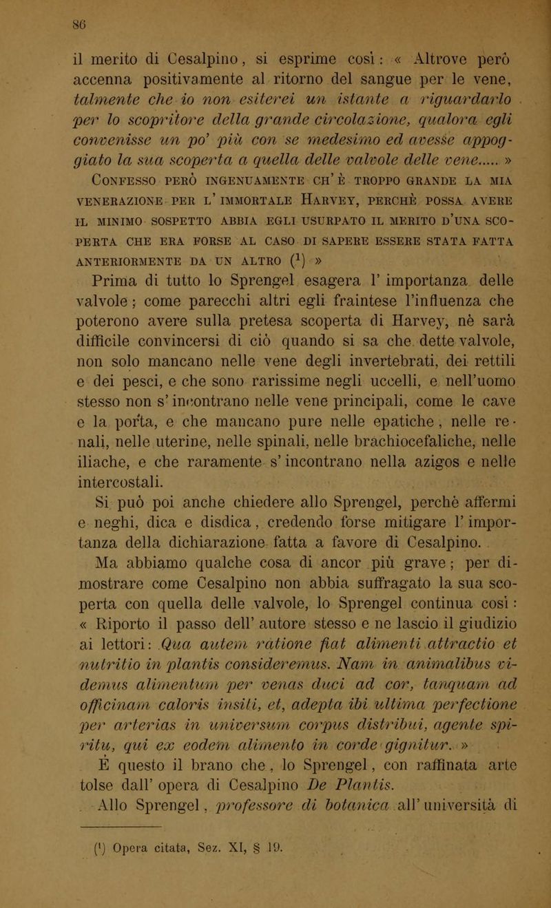 il merito di Cesalpino, si esprime cosi : « Altrove però accenna positivamente al ritorno del sangue per le vene, talmente che io non esilerei un istante a riguardarlo per lo scopritore della grande circolazione, qualora egli convenisse un po' pia con se medesimo ed avesse appog- giato la sua scoperta a quella delle valvole delle vene » Confesso però ingenuamente ch' è troppo grande la mia VENERAZIONE PER l' IMMORTALE HARVEY, PERCHE POSSA AVERE IL MINIMO SOSPETTO ABBIA EGLI USURPATO IL MERITO D'UNA SCO- PERTA CHE ERA FORSE AL CASO DI SAPERE ESSERE STATA FATTA ANTERIORMENTE DA UN ALTRO (*) » Prima di tutto lo Sprengel esagera 1' importanza delle valvole ; come parecchi altri egli fraintese l'influenza che poterono avere sulla pretesa scoperta di Harvey, né sarà difficile convincersi di ciò quando si sa che dette valvole, non solo mancano nelle vene degli invertebrati, dei rettili e dei pesci, e che sono rarissime negli uccelli, e nell'uomo stesso non s'incontrano nelle vene principali, come le cave e la porta, e che mancano pure nelle epatiche , nelle re • nali, nelle uterine, nelle spinali, nelle brachiocefaliche, nelle iliache, e che raramente s'incontrano nella azigos e nelle intercostali. Si può poi anche chiedere allo Sprengel, perchè affermi e neghi, dica e disdica, credendo forse mitigare l'impor- tanza della dichiarazione fatta a favore di Cesalpino. Ma abbiamo qualche cosa di ancor più grave ; per di- mostrare come Cesalpino non abbia suffragato la sua sco- perta con quella delle valvole, lo Sprengel continua così : « Riporto il passo dell' autore stesso e ne lascio il giudizio ai lettori: Qua autem ratione fiat alimenti attraetio et nutriiio in plantis consideremits. Nam in animalibus vi- demus alimentum per venas duci ad cor, tanquam ad officinani caloris insili, et, adepla ibi ultima perfectione per arterias in universum corpus disi ritmi, agente spi- ritu, qui ex eodefn alimento in corde gignilur. » È questo il brano che , lo Sprengel, con raffinata arte tolse dall' opera di Cesalpino De Plantis. Allo Sprengel, professore di botanica ali*università di (') Opera citata, Sez. XI, § 19.
