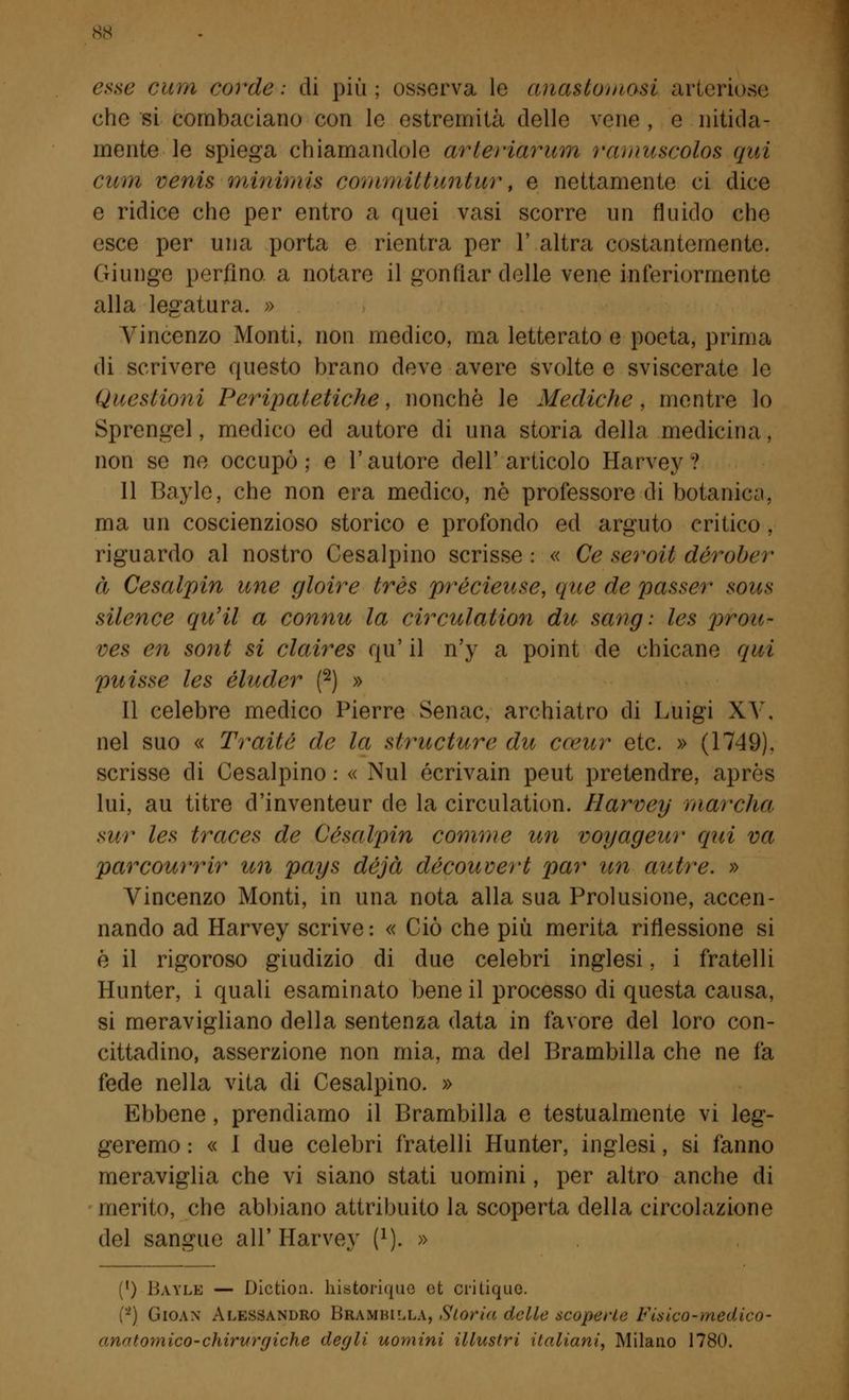 esse cum corde.- di più; osserva le anastomosi arteriose che si combaciano con le estremità delle vene , e nitida- mente le spiega chiamandole arteriàrum ramuseolos qui cuòi venis minimi* committuntur, e nettamente ci dice e ridice che per entro a quei vasi scorre un fluido che esce per una porta e rientra per 1' altra costantemente. Giunge perfino a notare il gonfiar delle vene interiormente alla legatura. » Vincenzo Monti, non medico, ma letterato e poeta, prima di scrivere questo brano deve avere svolte e sviscerate le Questioni Peripatetiche, nonché le Mediche, mentre lo Sprengel, medico ed autore di una storia della medicina. non se ne occupò; e l'autore dell'articolo Harvey ? Il Bayle, che non era medico, né professore di botanici. ma un coscienzioso storico e profondo ed arguto critico, riguardo al nostro Cesalpino scrisse: « Ce seroit dérober à Cesalpin une gioire très précieitse, que de passer sous silence qu'il a connu la circulation du sang ; les prou- ves en sont si claires qu' il n'y a point de chicane qui puisse les eluder (2) » Il celebre medico Pierre Senac, archiatro di Luigi XV. nel suo « Traile de la siructure du cceur etc. » (1749). scrisse di Cesalpino : « Nul écrivain peut pretendre, après lui, au titre d'inventeur de la circulation. Harvey marcila sur les traces de Cesalpin comme un voyageur qui va parcourrir un pays déjà découvert par un autre. » Vincenzo Monti, in una nota alla sua Prolusione, accen- nando ad Harvey scrive : « Ciò che più merita riflessione si é il rigoroso giudizio di due celebri inglesi, i fratelli Hunter, i quali esaminato bene il processo di questa causa, si meravigliano della sentenza data in favore del loro con- cittadino, asserzione non mia, ma del Brambilla che ne fa fede nella vita di Cesalpino. » Ebbene, prendiamo il Brambilla e testualmente vi leg- geremo : « I due celebri fratelli Hunter, inglesi, si fanno meraviglia che vi siano stati uomini, per altro anche di merito, che abbiano attribuito la scoperta della circolazione del sangue all' Harvey f1). » (') Bayle — Diction. historique ot critique. (*) Gioan Alessandro BRAMBILLA, Storia delle scoperte Fisico-medico- anatomico-chirurgiche degli uomini illustri italiani, Milano 1780.