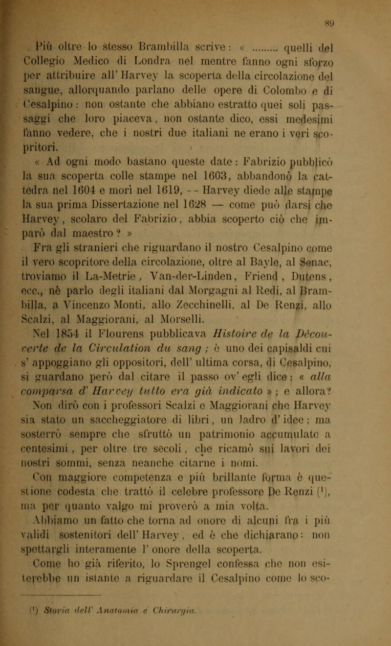 Più oltre lo stesso Brambilla scrive: « , quelli del Collegio Modico di Londra nel mentre fanno ogni sforzo por attribuire all' Harvey la scoperta della circolazione del sangue, allorquando parlano delle opere di Colombo e di cisalpino.- non ostante che abbiano estrattò quei soli pas- savìa clic loro piaceva, non ostante dico, essi medesimi l'anno vedere, che i nostri due italiani ne erano i veri sco- pritori. « Ad ogni modo bastano queste date : Fabrizio pubblicò la sua scoperta colle stampe nel 1(50:*, abbandonò la cat- tedra nel 1604 e morì nel 1619, -- Harvey diede alle stappe la sua prima Dissertazione nel 1628 — come può darsi che Harvey , scolaro del Fabrizio . abbia scoperto ciò che im- parò dal maestro ? » Fra gli stranieri che riguardano il nostro Cesalpino come il vero scopritore della circolazione, oltre al Bayle, al Senac, troviamo il La-Metrie , Van-der-Linden, Friend, Dutens, ecc., né parlo degli italiani dal Morgagni al Redi, al Bram- billa, a Vincenzo Monti, allo Zecchinelli. al De Renzi, allo Scalzi, al Maggiorana al Morselli. Nel 1854 il Flourens pubblicava Histoire de la Dócou- verte de la Circulation du sang ; ò uno dei capisaldi cui s' appoggiano gli oppositori, dell' ultima corsa, di Cesalpino, si guardano però dal citare il passo ov' egli dice : « alla comparsa & Harvey tallo era già indicato »; e allora? Non dirò con i professori Scalzi e Maggiorani che Harvey sia stato un saccheggiatore di libri, un Jadro d'idee: ma sosterrò sempre che sfruttò un patrimonio accumulato a centesimi , per oltre tre secoli. che ricamò sui lavori dei nostri sommi, senza neanche citarne i nomi. Con maggiore competenza e più brillante forma è que- stione codesta che trattò il celebre professore Uè Renzi (l), ma por quanto valgo mi proverò a mia volta. Abbiamo un fatto che torna ad onore di alcuni fra i più validi sostenitori dell'Harvey . ed è che dichiarano: non spettargli interamente l'onore della scoperta. Come ho già riferito, lo Sprengel confessa che non esi- terebbe un istante a riguardare il Cesalpino còme lo sco- ti) Storia dell'Anatomia e Chirurgia.