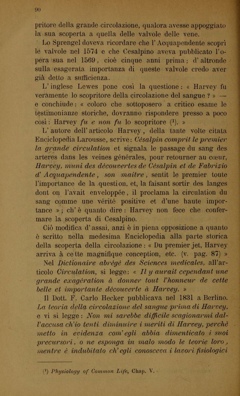 pritore della grande circolazione, qualora avesse appoggiato la sua scoperta a quella delle valvole delle vene. Lo Sprengel doveva ricordare che l'Acquapendente scoprì le valvole nel 1574 e che Cesalpino aveva pubblicato l'o- pera sua nel 1569,. cioè cinque anni prima; d'altronde sulla esagerata importanza di queste valvole credo aver già detto a sufficienza. L'inglese Lewes pone così la questione : « Harvey fu veramente lo scopritore della circolazione del sangue ? » — e conchiude : « coloro che sottoposero a critico esame le testimonianze storiche, dovranno rispondere presso a poco così : Harvey fu e non fu lo scopritore f1). » L' autore dell' articolo Harvey, della tante volte citata Enciclopedia Larousse, scrive: Césalpin comprit le premier la grande circulation et signala le passage du sang des arteres dans les veines générales, pour retourner au coeur, Harvey, munì des découverles de Césalpin et de Fabrizio d' Acquapendente, son maitre, sentit le premier toute l'importance de la question, et, la faisant sortir des langes dont ori l'avait enveloppée, il proclama la circulation du sang comme une vérité positive et d'une haute impor- tane^ »; eh'è quanto dire: Harvey non fece che confer- mare la scoperta di Cesalpino. Ciò modifica d'assai, anzi è in piena opposizione a quanto è scritto nella medesima Enciclopedia alla parte storica della scoperta della circolazione: « Du premier jet, Harvey arriva à cette magnifìque conception, etc. (v. pag. 87) » Nel Dictionaire abrégé des Sciences medicales, all'ar- ticolo Circulation, si legge: « II y aurail eependant une grande exagération à donner tout Vhonneur de cette belle et importante découverle à Harvey. » 11 Dott. F. Carlo Hecker pubblicava nel 1831 a Berlino. La teoria della circolazione del sangue prima di Harvey, e vi si legge : Non mi sarebbe difficile scagionarmi dal- l'accusa ch'io tenti diminuire i meriti di Harvey, perchè metto in evidenza com'egli abbia dimenticato i suoi precursori, o ne esponga in malo modo le teorie loro , mentre è indubitato ch'egli conosceva i lavori fisiologici ') Physiology of Common Life, Chap. V.