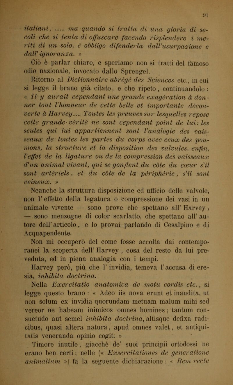 italiani, tua quando si tratta di una gloria di se- coli che si tenia di offuscare facendo risplendere i me- riti di un solo, è obbligo difenderla dall'usurpazione e dall'ignoranza. » Ciò è parlar chiaro, e speriamo non si tratti del famoso odio nazionale, invocato dallo Sprengel. Ritorno al Dictionnaire abrégé des Sciences età, in cui si legge il brano già citato, e che ripeto, continuandolo: « // y aurati cependant une grande exagératlon à don- ner tout l'honneur de cette belle et importante décou- verte à Harvey Toutes les preuves sur lesquelles repose cette grande-vèritè ne sont cependant polnl de lui: les seules qui lui apparitemnent sont l'analogie des vais- seaux de toutes les partes du corps avec ceux des pou- mons, la structure et la dispositivi des valvules, enfin, l'effet de la ligulare ou de la compression des vaisseaux d'un animai vivant, qui se gonflent du còle du coeur sii sont arlérlels, et du còte de la périphèrie, s'il sont veineux. » Neanche la struttura disposizione ed ufficio delle valvole, non 1' effetto della legatura o compressione dei vasi in un animale vivente — sono prove che spettano all' Harvey, — sono menzogne di color scarlatto, che spettano all' au- tore dell'articolo, e lo provai parlando di Cesalpino e di Acquapendente. Non mi occuperò del come fosse accolta dai contempo- ranei la scoperta dell' Harvey , cosa del resto da lui pre- veduta, ed in piena analogia con i tempi. Harvey però, più che l'invidia, temeva l'accusa di ere- sia, inhibita doctrina. Nella Exercitatio anatomica de motu cordis eie., si legge questo brano • « Adeo iis nova erunt et inaudita, ut non solum ex invidia quorundam metuam malum mihi sed vereor ne habeam inimicos omnes homines ; tantum con- suetudo aut semel inhibita doctrina> altisque deflxa radi- cibus, quasi altera natura, apud omnes valet, et antiqui- tatis veneranda opinio cogit. » Timore inutile, giacché de' suoi principii ortodossi ne erano ben. certi ; nelle (« Exsercilationes de generalione animalinm ») la la seguente dichiarazione: « Rem ree le