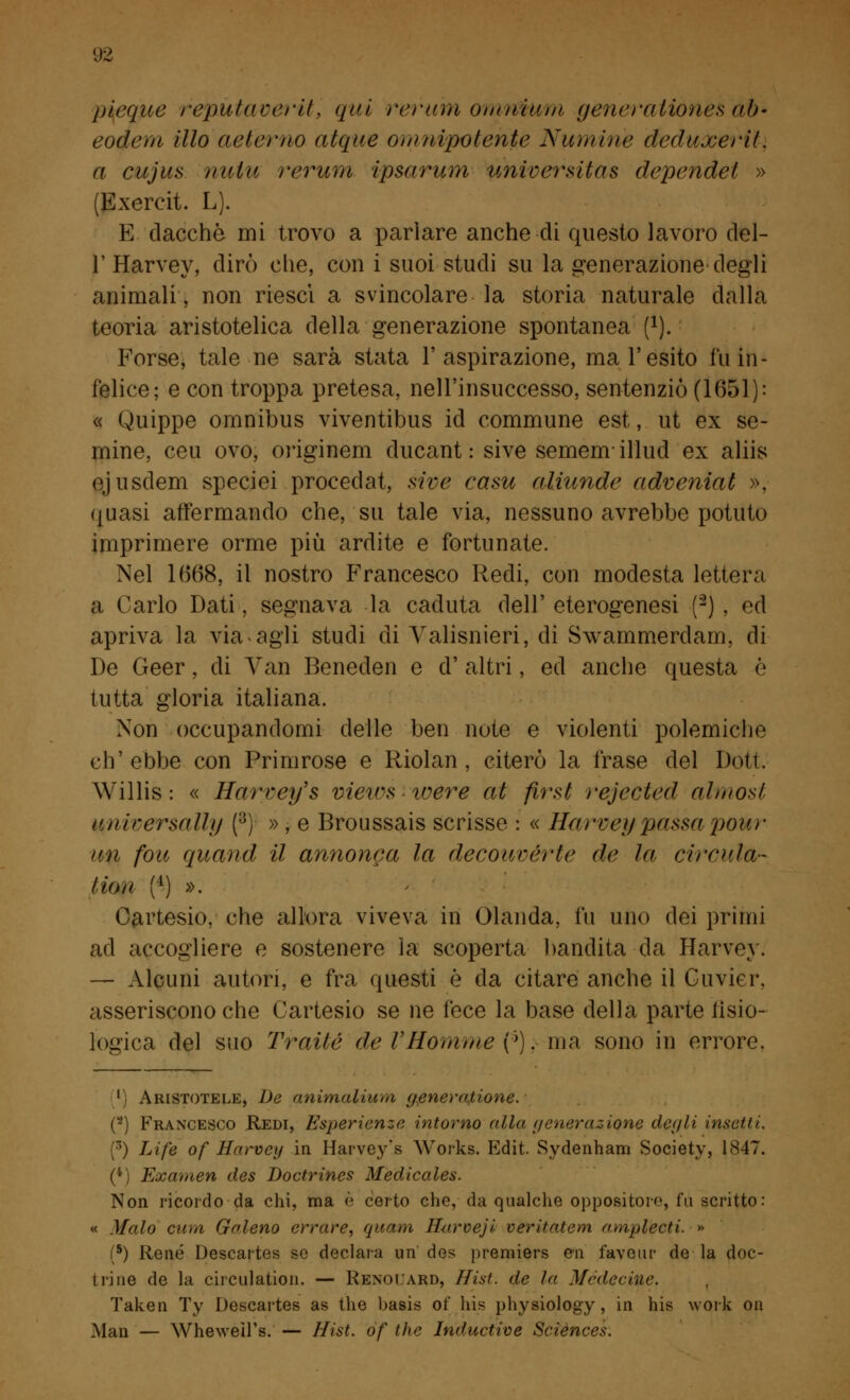 ineque repùtaverit, qui rerum omnium generaiiònes ab* eodem ilio aeierno atque omnipotehte Numirìe deduxerit. a cujus tnilu rerum ipsarum universitàs dependei » (Exercit. L). E dacché mi trovo a parlare anche di questo lavoro del- l' Harvey, dirò che, con i suoi studi su la generazione degli animali, non riesci a svincolare la storia naturale dalla teoria aristotelica della generazione spontanea f1). Forse, tale ne sarà stata l'aspirazione, ma l'esito fu in- felice; e con troppa pretesa, nell'insuccesso, sentenziò (1651): « Quippe omnibus viventibus id commune est, ut ex se- mine, ceu ovo, originem ducant : sive sememillud ex aliis ejusdem speciei procedat, sive casu aliunde adveniat », quasi affermando che, su tale via, nessuno avrebbe potuto imprimere orme più ardite e fortunate. Nel 1668, il nostro Francesco Redi, con modesta lettera a Carlo Dati, segnava la caduta dell' eterogenesi (2) , ed apriva la via-agii studi eli Yalisnieri, di Swammerdam, di De Geer, di Yan Beneden e d' altri, ed anche questa è tutta gloria italiana. Non occupandomi delle ben note e violenti polemiche ch'ebbe con Primrose e Riolan , citerò la frase del Dott. Willis : « Harvey's viewsivere al first rejected alinosi aniversallìj (8) » , e Broussais scrisse : « Harvey passa pour un fon, quand il annonea la decouvérte de la circi fia- ta >u ll) ». Cartesio, che allora viveva iti Olanda, fu uno dei primi ad accogliere e sostenere la scoperta bandita-da Harvey. — Alcuni autori, e fra questi è da citare anche il Cuvier, asseriscono che Cartesio se ne fece la base della parte fisio- logica del suo Traile de VHomme (*). ma sono in errore. 1 Aristotele, De animalium generazione. (2) Francesco Redi, Esperienze intorno alla generazione degli insetti. (3) Life of Harvey in Haryey's Works. Edit. Sydenham Society, 1847. (*) Examen des Boctrines Mèdicales. Non ricordo da chi, ma è certo che, da qualche oppositore, fu scritto: « Malo cura Galeno errare, quam Hurceji veritatem amplecti. » (5) René Descartes se declara un des premiers cu favoni- de la doc- trine de la circulation. — Renoiard, Hist. de la Médecme. Taken Ty Descartes as the basis of his physiology, in his work on Man — Wheweìl's. — Hist. óf the Inductive Sciences.