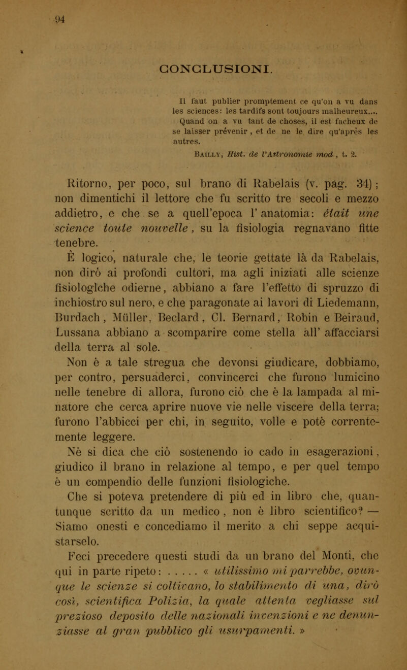 CONCLUSIONI Il faut publier promptement ce qu'on a vu dans les sciences: les tardifs sont toujours malheureux.... Quand on a vu tant de choses, il est faeheux de se laisser prevenir , et de ne le dire qu'après les autres. Bailly, Hist. de l'Astronomie mod , t. >. Ritorno, per poco, sul brano di Rabelais (v. pag. 34) ; non dimentichi il lettore che fu scritto tre secoli e mezzo addietro, e che se a quell'epoca l'anatomia: èlait une science toute nouvelle, su la fisiologia regnavano fitte tenebre. È logico, naturale che, le teorie gettate là da Rabelais, non dirò ai profondi cultori, ma agli iniziati alle scienze fisiologiche odierne, abbiano a fare l'effetto di spruzzo di inchiostro sul nero, e che paragonate ai lavori di Liedemann, Burdach, Muller. Beclard , CI. Bernard, Robin e Beiraud, Lussana abbiano a scomparire come stella all' affacciarsi della terra al sole. Non è a tale stregua che devonsi giudicare, dobbiamo, per contro, persuaderci, convincerci che furono lumicino nelle tenebre di allora, furono ciò che è la lampada al mi- natore che cerca aprire nuove vie nelle viscere della terra; furono l'abbicci per chi, in seguito, volle e potè corrente- mente leggere. Nò si dica che ciò sostenendo io cado in esagerazioni. giudico il brano in relazione al tempo, e per quel tempo è un compendio delle funzioni fisiologiche. Che si poteva pretendere di più ed in libro che, quan- tunque scritto da un medico , non è libro scientifico? — Siamo onesti e concediamo il merito a chi seppe acqui- starselo. Feci precedere questi studi da un brano del Monti, che qui in parte ripeto: « utilissimo mi parrebbe, ovun- que le scienze si coltivano^ lo stabilimento di una, dirò cos), scientifica Polizia, la quale attenta vegliasse sul prezioso deposilo delle nazionali invenzioni e ne denun- ziasse al gran pubblico gli usurpamenti. »