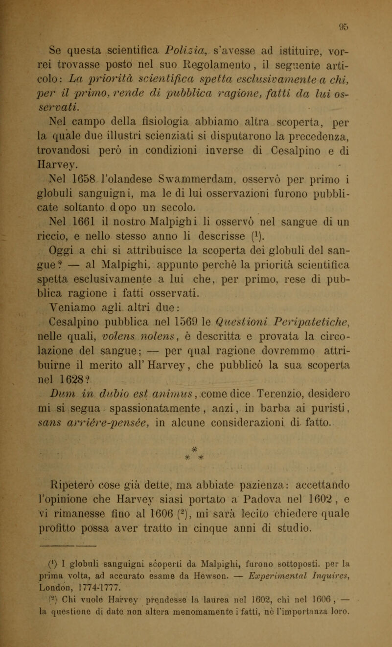 Se questa scientifica Polizia, s'avesse ad istituire, vor- rei trovasse posto nel suo Regolamento, il seguente arti- colo : La priorità scientifica spetta esclusivamente a chi, per il primo, rende di pubblica ragione, fatti da lui os- servati. Nel campo della fisiologia abbiamo altra scoperta, per la quale due illustri scienziati si disputarono la precedenza, trovandosi però in condizioni inverse di Cesalpino e di Harvey. Nel 1658 l'olandese Swammerdam. osservò per primo i globuli sanguigni, ma le di lui osservazioni furono pubbli- cate soltanto dopo un secolo. Nel 1661 il nostro Malpighi li osservò nel sangue di un riccio, e nello stesso anno li descrisse f1). Oggi a chi si attribuisce la scoperta dei globuli del san- gue? — al Malpighi, appunto perchè la priorità scientifica spetta esclusivamente a lui che, per primo, rese di pub- blica ragione i fatti osservati. Veniamo agli altri due : Cesalpino pubblica nel 1569 le Questioni Peripatetiche, nelle quali, volens nolens, è descritta e provata la circo- lazione del sangue; — per qual ragione dovremmo attri- buirne il merito all' Harvey, che pubblicò la sua scoperta nel 1628? Bum in dubio est animus, come dice Terenzio, desidero mi si segua spassionatamente , anzi, in barba ai puristi, sans arrièr e-pensee, in alcune considerazioni di. fatto. Ripeterò cose già dette, ma abbiate pazienza: accettando l'opinione che Harvey siasi portato a Padova nel 1602, e vi rimanesse fino al 1606 (2), mi sarà lecito chiedere quale profitto possa aver tratto in cinque anni di studio. (') I globuli sanguigni scoperti da Malpighi, furono sottoposti, per la prima volta, ad accurato esame da Hewson. — Experìmental Inquires, London, 1774-1777. (-) Chi vuole Harvey prendesse la laurea nel 1602, chi nel 1606, — la questione di date non altera menomamente i fatti, né l'importanza loro.