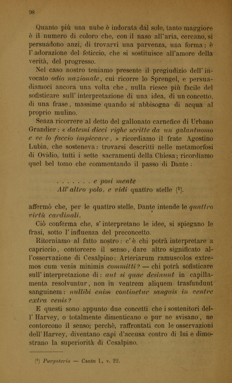 Quanto più una nube è indorata dal sole, tanto maggiore è il numero eli coloro che, con il naso all'aria, cercano, si persuadono anzi, di trovarvi una parvenza, una forma ; è 1' adorazione del feticcio, che si sostituisce all'amore della verità, del progresso. Nel caso nostro teniamo presente il pregiudizio dell' in- vocato odio nazionale, cui ricorre lo Sprengel, e persua- diamoci ancora una volta che , nulla riesce più facile del sofisticare sull' interpretazione di una idea, di un concetto, di una frase, massime quando si abbisogna di acqua al proprio mulino. Senza ricorrere al detto del gallonato carnefice di Urbano Grandier : «datemi dieci righe scritte da un galantuomo e ve lo faccio impiccare, » ricordiamo il frate Agostino Lubin, che sosteneva: trovarsi descritti nelle metamorfosi di Ovidio, tutti i sette sacramenti della Chiesa; ricordiamo quel bel tomo che commentando il passo di Dante : e posi mente Air altro polo, e vidi quattro stelle f1). affermò che, per le quattro stelle, Dante intende le quattro virtù cardinali. Ciò conferma che, s'interpretano le idee, si spiegano le frasi, sotto l'influenza del preconcetto. Ritorniamo al fatto nostro : e' è chi potrà interpretare a capriccio, contorcere il senso, dare altro significato al- l'osservazione di Cesalpino: Arteriarum ramuscolos extre- mos cum venis minimis committi ? — chi potrà sofisticare sull' interpretazione di : aut si quote desinimi in capilla- menta resolvuntur, non in ventrem aliquem trasfundunt sanguinerà : nullibi enim coniineiur sanguis in ventre extra venis ? E questi sono appunto due concetti che i sostenitori del- l' Harvey, o totalmente dimenticano o pur ne svisano, ne contorcono il senso; perchè, raffrontati con le osservazioni dell' Harvey, diventano capi d'accusa contro di lui e dimo- strano la superiorità di Cesalpino. M) Purr/ritcrio — Canto I., v. 22.