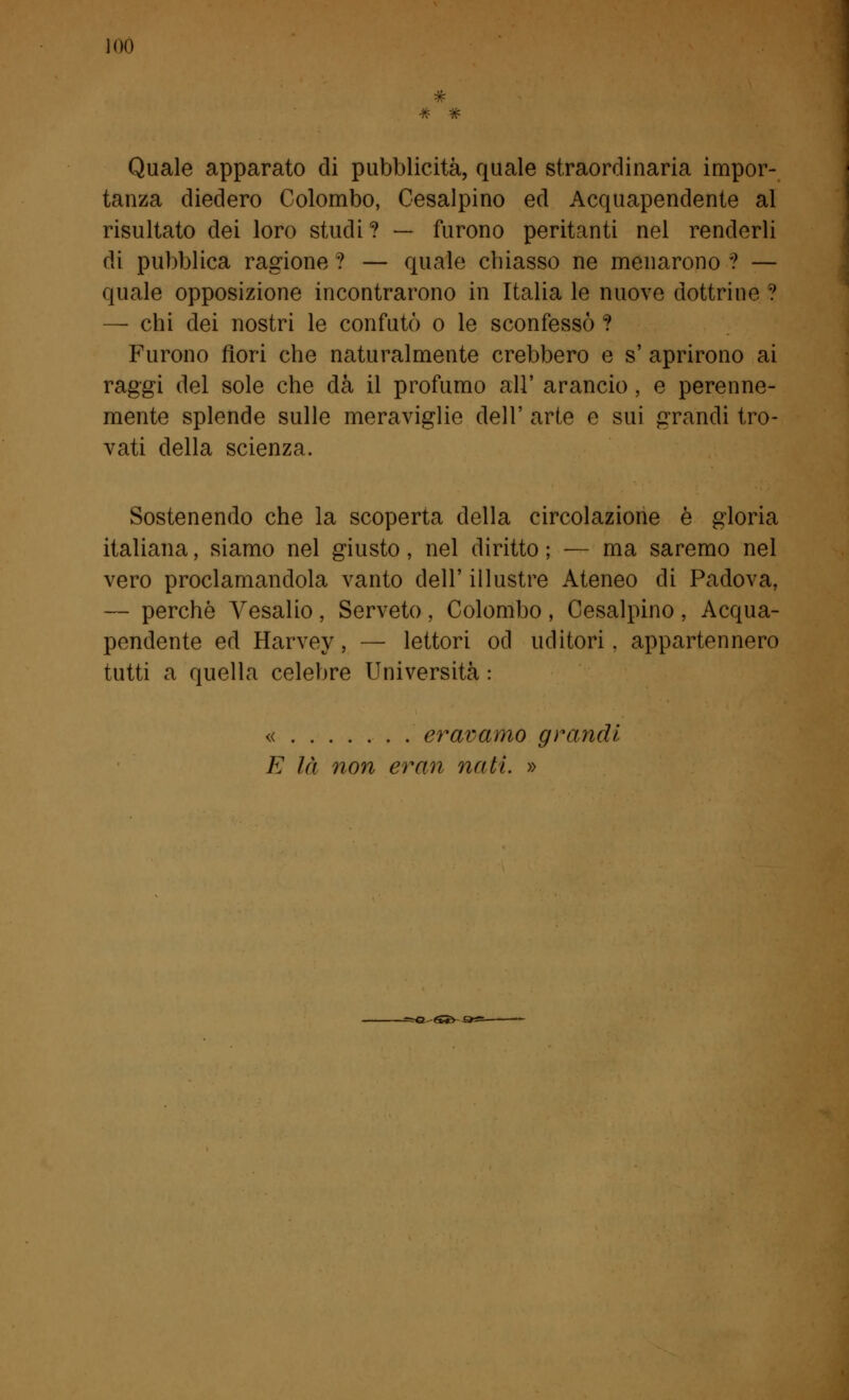 Quale apparato di pubblicità, quale straordinaria impor- tanza diedero Colombo, Cisalpino ed Acquapendente al risultato dei loro studi? — furono peritanti nel renderli di pubblica ragione ? — quale chiasso ne menarono ? — quale opposizione incontrarono in Italia le nuove dottrine ? — chi dei nostri le confutò o le sconfessò ? Furono fiori che naturalmente crebbero e s' aprirono ai raggi del sole che dà il profumo all' arancio , e perenne- mente splende sulle meraviglie dell' arte e sui grandi tro- vati della scienza. Sostenendo che la scoperta della circolazione è gloria italiana, siamo nel giusto, nel diritto ; — ma saremo nel vero proclamandola vanto dell' illustre Ateneo di Padova, — perchè Vesalio , Serveto, Colombo , Cesalpino , Acqua- pendente ed Harvey, — lettori od uditori, appartennero tutti a quella celebre Università : « eravamo grandi E là non erari nati »