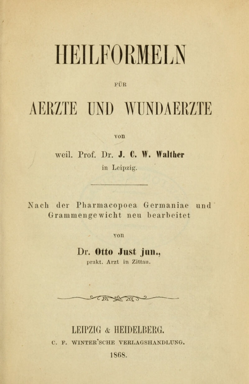 HEILFORMELN FUE AERZTE UND WÜNDAERZTE von weil. Prof. Dr. J. C. W. Wallher in Leipzig. Nach der Pharmacopoea Gcrmaniae und Grammeilgewicht neu bearbeitet von Dr. Otto Just j 1111.5 prakt, Arzt in Zittau. LEIPZIG & HEIDELBERG. C. F. WINTER'sCHE VERLAGSHANDLtJNG. 1868.