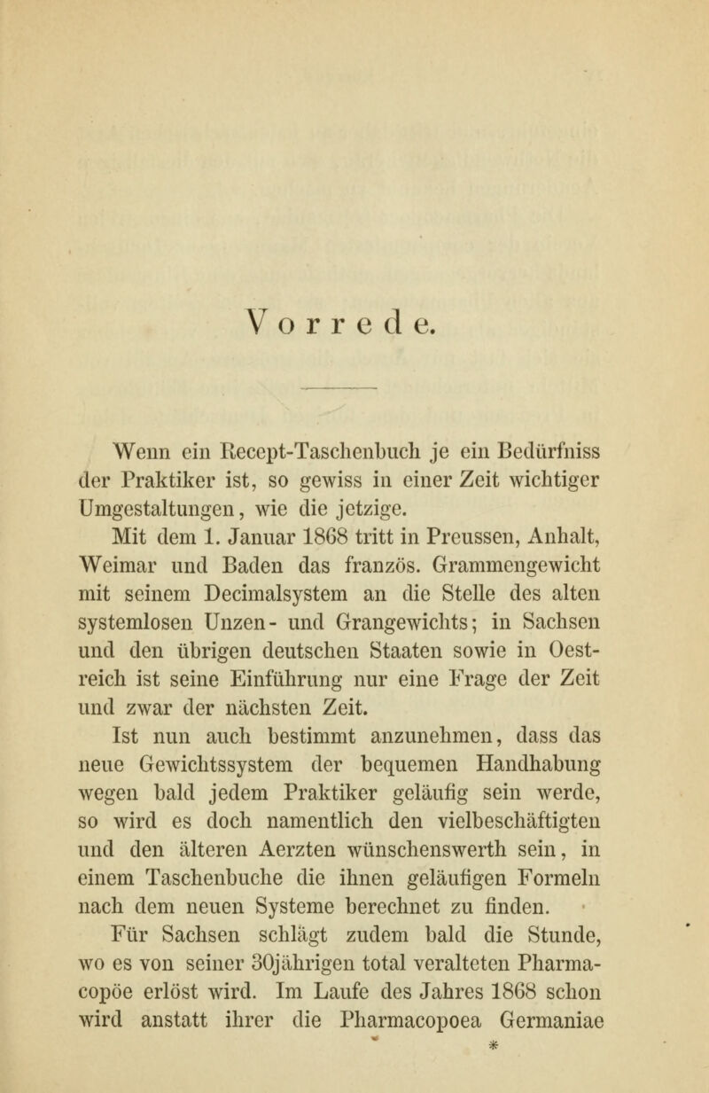 Vorrede. Wenn ein Recept-Tasclienbuch je ein Bedürfniss der Praktiker ist, so gewiss in einer Zeit wichtiger Umgestaltungen, wie die jetzige. Mit dem 1. Januar 1868 tritt in Preussen, Anhalt, Weimar und Baden das französ. Grammengewicht mit seinem Decimalsystem an die Stelle des alten systemlosen Unzen- und Grangewichts; in Sachsen und den übrigen deutschen Staaten sowie in Oest- reich ist seine Einführung nur eine Frage der Zeit und zwar der nächsten Zeit. Ist nun auch bestimmt anzunehmen, dass das neue Gewichtssystem der bequemen Handhabung wegen bald jedem Praktiker geläufig sein werde, so wird es doch namentlich den vielbeschäftigten und den älteren Aerzten wünschenswerth sein, in einem Taschenbuche die ihnen geläufigen Formeln nach dem neuen Systeme berechnet zu finden. Für Sachsen schlägt zudem bald die Stunde, wo es von seiner 30jährigen total veralteten Pharma- copöe erlöst wird. Im Laufe des Jahres 1868 schon wird anstatt ihrer die Pharmacopoea Germaniae