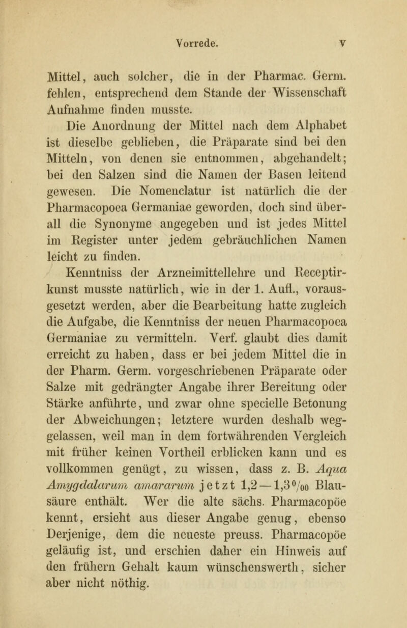 Mittel, auch solcher, die in der Pharmac. Germ, fehlen, entsprechend dem Stande der Wissenschaft Aufnahme finden musste. Die Anordnung der Mittel nach dem Alphabet ist dieselbe geblieben, die Präparate sind bei den Mitteln, von denen sie entnommen, abgehandelt; bei den Salzen sind die Namen der Basen leitend gewesen. Die Nomenclatur ist natürlich die der Pharmacopoea Germaniae geworden, doch sind über- all die Synonyme angegeben und ist jedes Mittel im Register unter jedem gebräuchlichen Namen leicht zu finden. Kenntniss der Arzneimittellehre und Receptir- kunst musste natürlich, wie in der 1. Aufl., voraus- gesetzt werden, aber die Bearbeitung hatte zugleich die Aufgabe, die Kenntniss der neuen Pharmacopoea Germaniae zu vermitteln. Verf. glaubt dies damit erreicht zu haben, dass er bei jedem Mittel die in der Pharm. Germ, vorgeschriebenen Präparate oder Salze mit gedrängter Angabe ihrer Bereitung oder Stärke anführte, und zwar ohne specielle Betonung der Abweichungen; letztere wurden deshalb weg- gelassen, weil man in dem fortwährenden Vergleich mit früher keinen Vortheil erblicken kann und es vollkommen genügt, zu wissen, dass z. B. Aqua Amygdalarmn amararwn jetzt 1,2 —1,3^/oo Blau- säure enthält. Wer die alte sächs. Pharmacopöe kennt, ersieht aus dieser Angabe genug, ebenso Derjenige, dem die neueste preuss. Pharmacopöe geläufig ist, und erschien daher ein Hinweis auf den frühern Gehalt kaum wünschenswerth, sicher aber nicht nöthig.