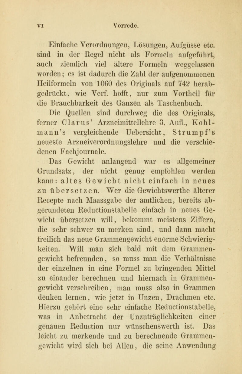 Einfache Verordnungen, Lösungen, Aufgüsse etc. sind in der Regel nicht als Formeln aufgeführt, auch ziemlich viel ältere Formeln weggelassen worden; es ist dadurch die Zahl der aufgenommenen Heilformeln von 1060 des Originals auf 742 herab- gedrückt, wie Verf. hofft, nur zum Vortheil für die Brauchbarkeit des Ganzen als Taschenbuch. Die Quellen sind durchweg die des Originals, ferner Clarus' Arzneimittellehre 3. Aufl., Kohl- mann's vergleichende Uebersicht, Strumpfs neueste Arzneiverordnungslehre und die verschie- denen Fachjournale. Das Gewicht anlangend war es allgemeiner Grundsatz, der nicht genug empfohlen werden kann: altes Gewicht nicht einfach in neues zu übersetzen. Wer die Gewichtswerthe älterer Recepte nach Maassgabe der amtlichen, bereits ab- gerundeten Reductionstabelle einfach in neues Ge- wicht übersetzen will, bekommt meistens Ziffern, die sehr schwer zu merken sind, und dann macht freilich das neue Grammengewicht enorme Schwierig- keiten. Will man sich bald mit dem Grammen- gewicht befreunden, so muss man die Verhältnisse der einzelnen in eine Formel zu bringenden Mittel zu einander berechnen und hiernach in Grammen- gewicht verschreiben, man muss also in Grammen denken lernen, wie jetzt in Unzen, Drachmen etc. Hierzu gehört eine sehr einfache Reductionstabelle, was in Anbetracht der Unzuträglichkeiten einer genauen Reduction nur wünschenswerth ist. Das leicht zu merkende und zu berechnende Grammen- gewicht wird sich bei Allen, die seine Anwendung