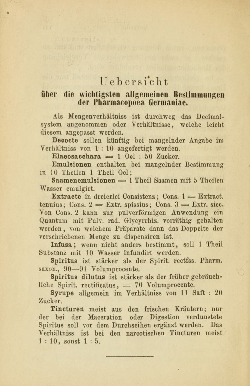 Heb ersieht aber die wichtigsten allgemeinen Bestimmungen der Pharmacopoea Germaniae. Als Mengenverhältniss ist durchweg das Decimal- systera angenommen oder Verhältnisse, welche leicht diesem angepasst werden. Decocte sollen künftig bei mangelnder Angabe im Verhältniss von 1 : 10 angefertigt werden. Elaeosacchara = 1 Oel : 50 Zucker. Emulsionen enthalten bei mangelnder Bestimmung in 10 Theilen 1 Theil Oel; Saamenemulsionen = l Theil Saamen mit 5 Theilen Wasser emulgirt. Extracte in dreierlei Consistenz; Cons. 1 = Extract. tenuius; Cons. 2 = Extr. spissius; Cons. 3 = Extr. sicc. Von Cons. 2 kann zur pulverförmigen Anwendung ein Quantum mit Pulv, rad. Glycyrrhiz. vorräthig gehalten werden, von welchem Präparate dann das Doppelte der verschriebenen Menge zu dispensiren ist. Infusa; wenn nicht anders bestimmt, soll I Theil Substanz mit 10 Wasser infundirt werden. Spiritus ist stärker als der Spirit, rectfss. Pharm, saxon., 90—91 Volumprocente. Spiritus dilutus ist stärker als der früher gebräuch- liche Spirit. rectificatus, = 70 Volumprocente. Syrupe allgemein im Verhältniss von 11 Saft : 20 Zucker. Tincturen meist aus den frischen Kräutern; nur der bei der Maceration oder Digestion verdunstete Spiritus soll vor dem Durchseihen ergänzt werden. Das Verhältniss ist bei den narcotischen Tincturen meist 1 : 10, sonst 1 : 5.