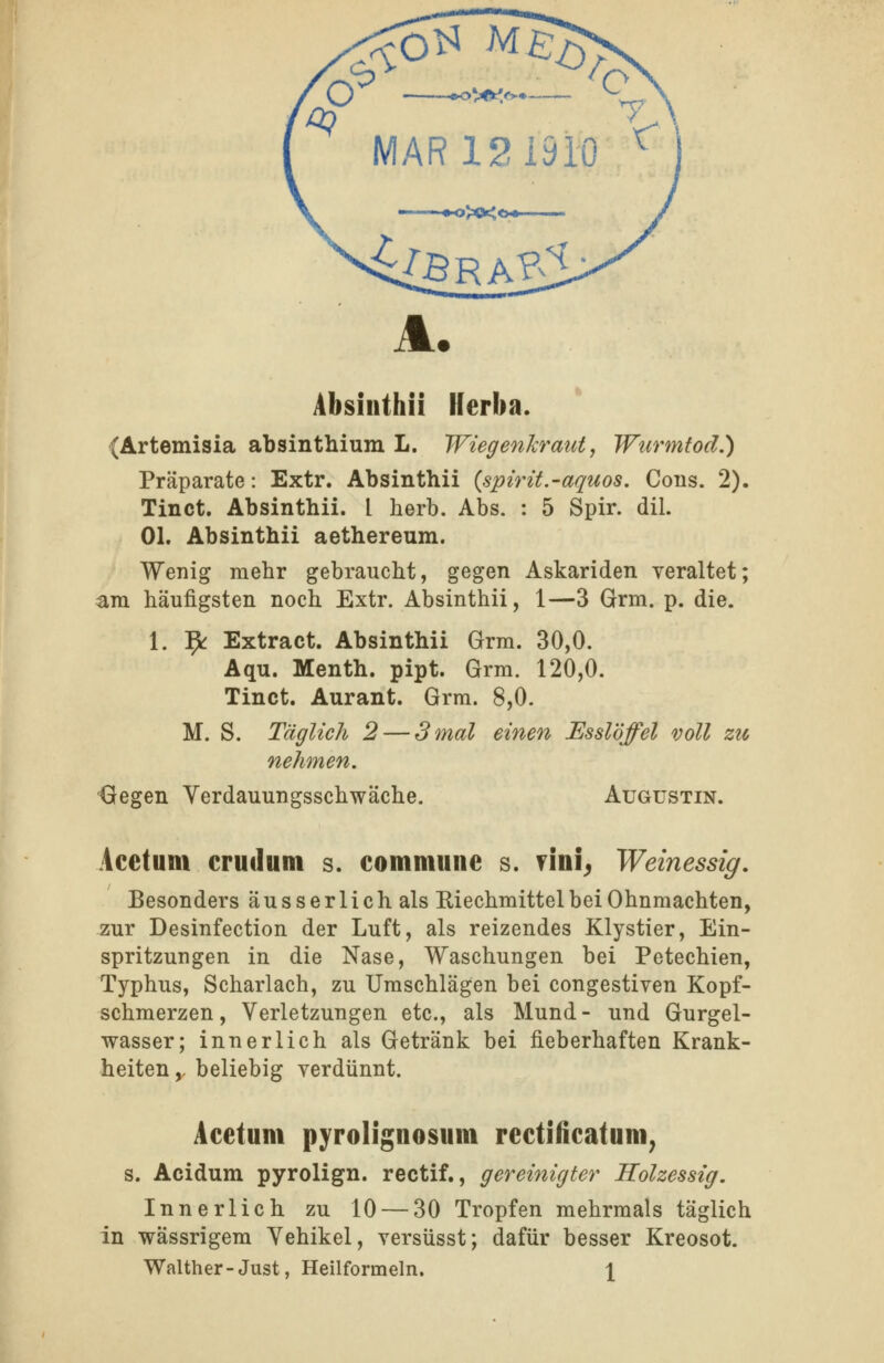 Absinthii Herba. (Artemisia absinthium L. Wiegenkraut, Wurmtod.) Präparate: Extr. Absinthii {spirit.-aquos. Cons. 2). Tinct. Absinthii. l herb. Abs. : 5 Spir. dil. Ol. Absinthii aethereum. Wenig mehr gebraucht, g^gQTi Askariden veraltet; am häufigsten noch Extr. Absinthii, 1—3 Grm. p. die. 1. 9r Extract. Absinthii Grm. 30,0. Aqu. Menth, pipt. Grm. 120,0. Tinct. Aurant. Grm. 8,0. M. S. Täglich 2 — 3 mal einen Esslöffel voll zu nehmen. Gegen Yerdauungsschwäche. Augustin. Acetum crudum s. commune s. ?lni^ Weinessig, Besonders äusserlichals Riechmittel bei Ohnmächten, zur Desinfection der Luft, als reizendes Klystier, Ein- spritzungen in die Nase, Waschungen bei Petechien, Typhus, Scharlach, zu Umschlägen bei congestiven Kopf- schmerzen, Verletzungen etc., als Mund- und Gurgel- wasser; innerlich als Getränk bei fieberhaften Krank- heiten y beliebig verdünnt. Acetum pyrolignosum rectificatum, s. Acidum pyrolign. rectif., gereinigter Holzessig, Innerlich zu 10 — 30 Tropfen mehrmals täglich in wässrigem Yehikel, versüsst; dafür besser Kreosot. Walther-Just, Heilformeln. \