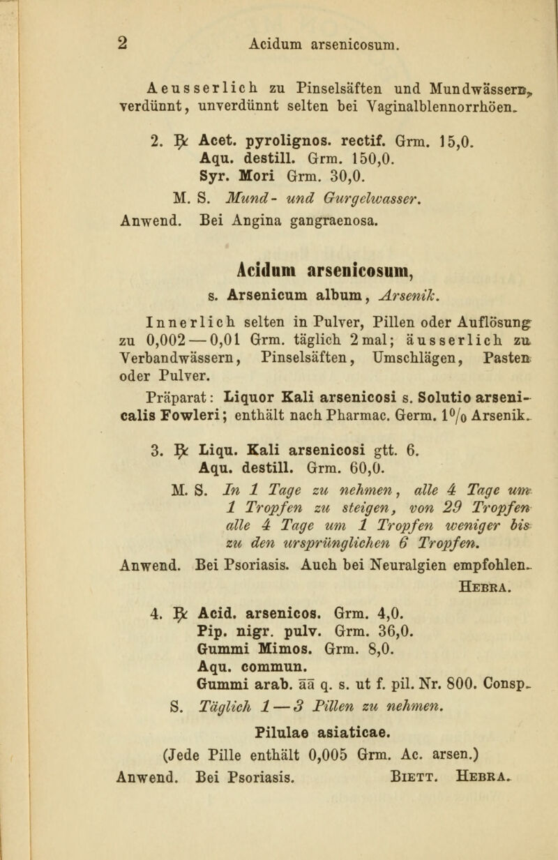 Aeusserlich zu Pinselsaften und Mundwässer©^ verdünnt, unverdünnt selten bei VaginalblennorrhÖen. 2. ^ Acet. pyrolignos. rectif. Grm. 15,0. Aqu. destill. Grm. 150,0. Syr. Mori Grm. 30,0. M. S. Mund- und Gurgelwasser, Anwend. Bei Angina gangraenosa. Acidum arsenicosum, s. Arsenicum album, Arsenik, Innerlich selten in Pulver, Pillen oder Auflösung^ zu 0,002 — 0,01 Grm. täglich 2mal; äusserlich zu. Verbandwässern, Pinselsäften, Umschlägen, Pasten; oder Pulver. Präparat: Liquor Kali arsenicosi s. Solutio arseni- calis Fowleri; enthält nach Pharmac. Germ, l^/o Arsenik. 3. ]^ Liqu. Kali arsenicosi gtt. 6. Aqu. destill. Grm. 60,0. M. S. In 1 Tage zu nehmen, alle 4 Tage um- 1 Tropfen zu steigen, von 29 Tropfen alle 4 Tage um 1 Tropfen weniger bis zu den ursprünglichen 6 Tropfen, Anwend. Bei Psoriasis. Auch bei Neuralgien empfohlen- Hebra. 4. 5^ Acid, arsenicos. Grm. 4,0. Pip. nigr. pulv. Grm. 36,0. Gummi Mimos, Grm. 8,0. Aqu. commun. Gummi arab. ää q. s. ut f. pil. Nr. 800. Consp.. S. Täglich 1 — 3 Tillen zu nehmen, Filulae asiaticae. (Jede Pille enthält 0,005 Grm. Ac. arsen.) Anwend. Bei Psoriasis. Biett. Hebra.