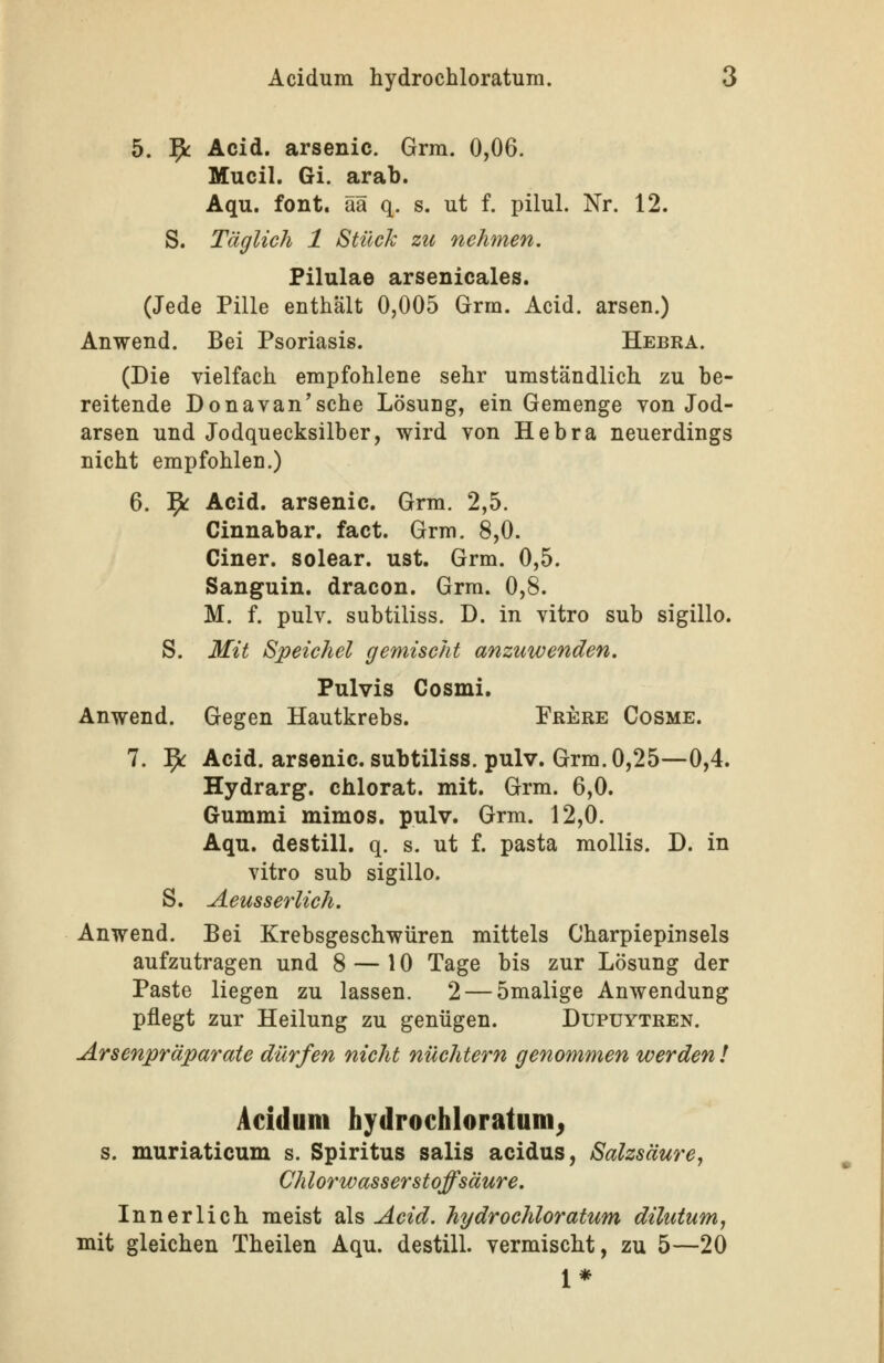 5. 9^ Acid. arsenic. Grm. 0,06. Mucil. Gi. arab. Aqu. fönt, ää q. s. ut f. pilul. Nr. 12. S. Täglich 1 Stück zu nehmen. Pilulae arsenicales. (Jede Pille enthält 0,005 Grm. Acid. arsen.) Anwend. Bei Psoriasis. Hebra. (Die vielfach empfohlene sehr umständlich zu be- reitende Donavan'sche Lösung, ein Gemenge von Jod- arsen und Jodquecksilber, wird von Hebra neuerdings nicht empfohlen.) 6. ^ Acid. arsenic. Grm. 2,5. Cinnabar. fact. Grm. 8,0. einer, solear. ust. Grm. 0,5. Sanguin. dracon. Grm. 0,8. M. f. pulv. subtiliss. D. in vitro sub sigillo. S. Mit Speichel gemischt anzuwenden. Pulvis Cosmi, Anwend. Gegen Hautkrebs. Frere Cosme. 7. ^ Acid. arsenic. subtiliss. pulv. Grm. 0,25—0,4. Hydrarg. chlorat. mit. Grm. 6,0. Gummi mimos. pulv. Grm. 12,0. Aqu. destill, q. s. ut f. pasta mollis. D. in vitro sub sigillo. S. Aeusserlich. Anwend. Bei Krebsgeschwüren mittels Charpiepinsels aufzutragen und 8 — 10 Tage bis zur Lösung der Paste liegen zu lassen. 2 — 5malige Anwendung pflegt zur Heilung zu genügen. Dupuytren. Arsenpräparate dürfen nicht nüchtern genommen werden ! Acidum hydrochloratum^ s. muriaticum s. Spiritus salis acidus, Salzsäure, Chlorwasserstoffsäure. Innerlich meist ^\% Acid. hydrochloratum dilutum, mit gleichen Theilen Aqu. destill, vermischt, zu 5—20