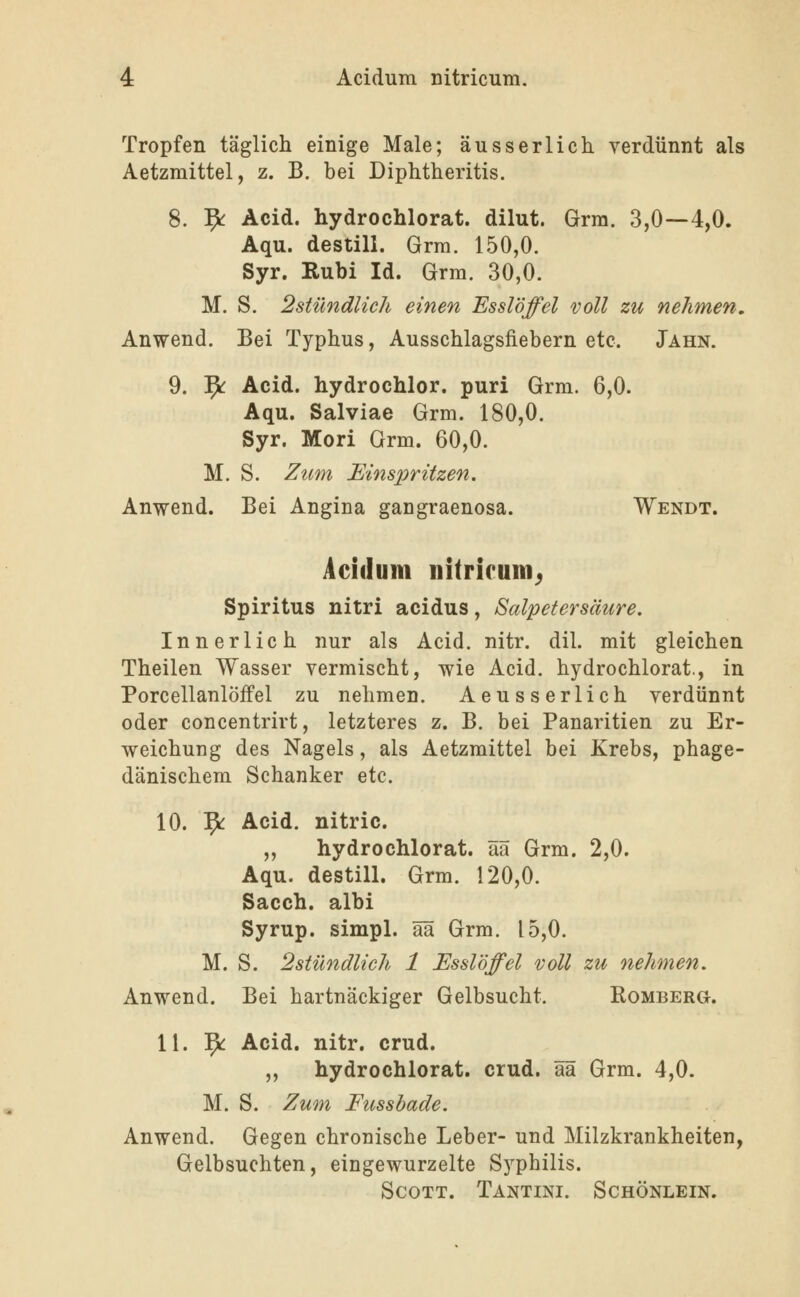 Tropfen täglich einige Male; äusserlich. verdünnt als Aetzmittel, z. B. bei Diphtheritis. 8. '^ Acid. hydrochlorat. dilut. Grm. 3,0—4,0. Aqu. destill. Grm. 150,0. Syr. Rubi Id. Grm. 30,0. M. S. 2stündlich einen Esslöffel voll zu nehmen, Anwend. Bei Typhus, Ausschlagsfiebern etc. Jahn. 9. 1^^ Acid. hydrochlor. puri Grm. 6,0. Aqu. Salviae Grm. 180,0. Syr. Mori Grm. 60,0. M. S. Zum Einspritzen. Anwend. Bei Angina gangraenosa. Wendt. Acidum nitricum^ Spiritus nitri acidus, Salpetersäure. Innerlich nur als Acid. nitr. dil. mit gleichen Theilen Wasser vermischt, wie Acid. hydrochlorat., in Porcellanlöffel zu nehmen. Aeusserlich verdünnt oder concentrirt, letzteres z. B. bei Panaritien zu Er- weichung des Nagels, als Aetzmittel bei Krebs, phage- dänischem Schanker etc. 10. ^ Acid. nitric. „ hydrochlorat. ää Grm. 2,0. Aqu. destill. Grm. 120,0. Sacch. albi Syrup. simpl. ää Grm. 15,0. M. S. 2stündlich 1 Esslöffel voll zu nehmen. Anwend. Bei hartnäckiger Gelbsucht. Romberg. 11. '^ Acid. nitr. crud. „ hydrochlorat. crud. ää Grm. 4,0. M. S. Zum Fussbade. Anwend. Gegen chronische Leber- und Milzkrankheiten, Gelbsuchten, eingewurzelte Syphilis. Scott. Tantini. Schönlein.