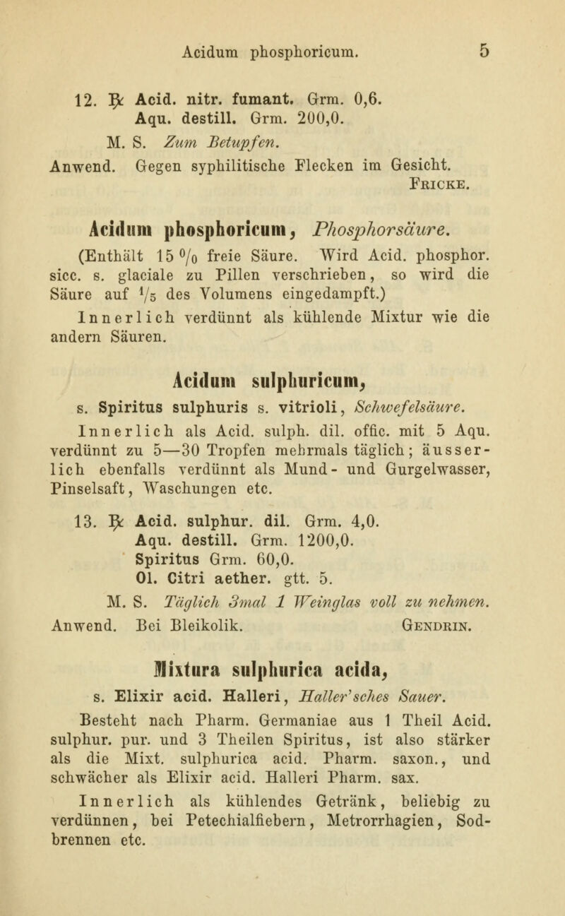 12. 5^ Acid. nitr. fumant. Grra. 0,6. Aqu. destill. Grm. 200,0. M. S. Zum Betupfen. Anwend. Gegen syphilitische Flecken im Gesicht. Fricke. Acidum phosphoricum^ Phosphorsäure. (Enthält 15<^/o freie Säure. Wird Acid. phosphor. sicc. s. glaciale zu Pillen verschrieben, so wird die Säure auf Vs des Volumens eingedampft.) Innerlich verdünnt als kühlende Mixtur wie die andern Säuren. Acidum sulpkuricum^ s. Spiritus sulphuris s. vitrioli, Schwefelsäure. Innerlich als Acid. sulph. dil. offic. mit 5 Aqu. verdünnt zu 5—30 Tropfen mehrmals täglich; äusser- lich ebenfalls verdünnt als Mund- und Gurgelwasser, Pinselsaft, Waschungen etc. 13. ?^ Acid. sulphur. dil. Grm. 4,0. Aqu. destill. Grm. 1200,0. Spiritus Grm. 60,0. Ol. Citri aether. gtt. 5. M. S. Täglich 3mal 1 Weinglas voll zic nehmen. Anwend. Bei Bleikolik. Gendrin. ülixtura sulphurica acida^ s. Elixir acid. Halleri, Koller'sches Sauer. Besteht nach Pharm. Germaniae aus 1 Theil Acid. sulphur. pur. und 3 Theilen Spiritus, ist also stärker als die Mixt, sulphurica acid. Pharm, saxon., und schwächer als Elixir acid. Halleri Pharm, sax. Innerlich als kühlendes Getränk, beliebig zu verdünnen, bei Petechialfiebern, Metrorrhagien, Sod- brennen etc.