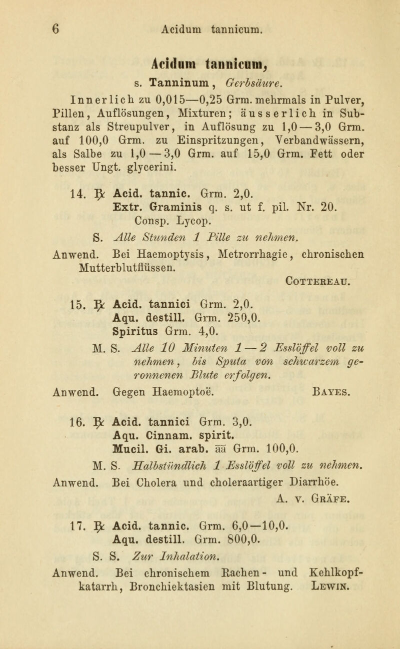 Acidum tannicum^ s. Tanninum, Gerbsäure. Innerlich zu 0,015—0,25 Grm. mehrmals in Pulver, Pillen, Auflösungen, Mixturen ; äusserlichin Sub- stanz als Streupulver, in Auflösung zu 1,0 — 3,0 Grm. auf 100,0 Grm. zu Einspritzungen, Verbandwässern, als Salbe zu 1,0 — 3,0 Grm. auf 15,0 Grm. Fett oder besser Ungt. glycerini. 14. ^ Acid. tannic. Grm. 2,0. Extr. Graminis q. s. ut f. pil. Nr. 20. Consp. Lycop. S. Alle Stunden 1 Fille zti nehmen, Anwend. Bei Haemoptysis , Metrorrhagie, chronischen Mutterblutflüssen. COTTEREAÜ. 15. 5^ Acid. tannici Grm. 2,0. Aqu. destill. Grm. 250,0. Spiritus Grm. 4,0. M. S. Alle 10 Minuten 1 — 2 Esslöffel voll zu nehmen, bis Sputa von schwarzem ge- ronnenen Blute erfolgen. Anwend. Gegen Haemoptoe. Bayes. 16. 9^ Acid. tannici Grm. 3,0. Aqu. Cinnam. spirit. Mucil. Gi. arab. ää Grm. 100,0. M. S. Halbstündlich 1 Essl'öffel voll zu nehmen. Anwend. Bei Cholera und choleraartiger Diarrhöe. A. V. Gräfe. 17. 9: Acid. tannic. Grm. 6,0—10,0. Aqu. destill. Grm. 800,0. S. S. Zur Inhalation. Anwend. Bei chronischem Eaehen- und Kehlkopf- katarrh, Bronchiektasien mit Blutung. Lewin.