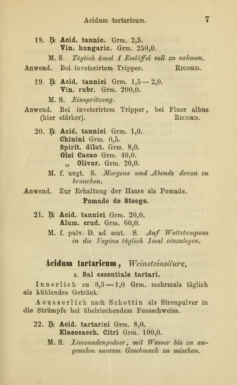 \S. ^ Acid. tannic. Grra. 2,5. Vin. hungaric. Grm. 250,0. M. S. Täglich 4mal 1 Esslöffel voll zu nehmen, Anwend. Bei inveterirtem Tripper. Kicord. 19. ^ Acid. tannici Grm. 1,5 — 2,0. Vin. rubr. Grm. 200,0. M. S. Einspritzung. Anwend. Bei inveterirtem Tripper, bei Fluor albus (hier stärker). Kicord. 20. ^ Acid. tannici Grm. 1,0. Chinini Grm. 0,5. Spirit. dilut. Grm. 8,0. Olei Cacao Grm. 40,0. „ Olivar. Grm. 20,0. M. f. ungt. S. Morgens und Abends davon zu brauchen, Anwend. Zur Erhaltung der Haare als Pomade. Pomade de Steege. 21. l^i: Acid. tannici Grm. 20,0. Alum. crud. Grm. 60,0. M. f. pulv. D. ad scat. S. Auf Wattetampons in die Vagina täglich Imal einzulegen. Acidum tartaricum^ Weinsteinsäure, s. Sal essentiale tartari. Innerlich zu 0,3 —1,0 Grm. mehrmals täglich als kühlendes Getränk. Aeusserlich nach Schottin als Streupulver in die Strümpfe bei übelriechendem Fussschweiss. 22. ^ Acid. tartarici Grm. 8,0. Elaeosacch. Citri Grm. 100,0. M. S. Limonadenpulver, mit Wasser bis zu an- genehm saurem Geschmack zu mischen.