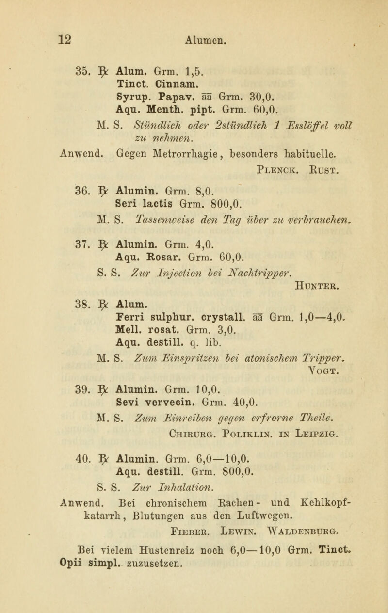 35. 5«: Alum. Grm. 1,5. Tinct. Cinnam. Syrup. Papav. ää Grm. 80,0. Aqu. Menth, pipt. Grm. 60,0. M. S. Stündlich oder 2stündlich 1 Esslöffel voll zu nehmen. Anwend. Gegen Metrorrhagie, besonders habituelle. Plenck. Eust. 36. fy. Alumin. Grm. 8,0. Seri lactis Grm. 800,0. M. S. Tassenweise den Tag über zu verbrauchen, 37. ^ Alumin. Grm. 4,0. Aqu. Rosar. Grm. 60,0. S. S. Zur Injection bei Nachtripper. Hunter. 38. 9^ Alum. Ferri sulphur. crystall. ää Grm. 1,0—4,0. Meli, rosat. Grm. 3,0. Aqu. destill, q. lib. M. S. Zum Einspritzen bei atonischem Tripper, YOGT. 39. ^ Alumin. Grm. 10,0. Sevi vervecin. Grm. 40,0. M. S. Zum Einreiben (jegen erfrorne Theile. Chirurg. Poltklin. in Leipzig, 40. 5^ Alumin. Grm. 6,0—10,0. Aqu. destill. Grm. 800,0. S. S. Zur Inhalation. Anwend. Bei chronischem Eachen - und Kehlkopf- katarrh, Blutungen aus den Luftwegen. Fieber. Lewin. Waldenburg. Bei Yielem Hustenreiz noch 6,0—10,0 Grm. Tinct. Opii simpl. zuzusetzen.