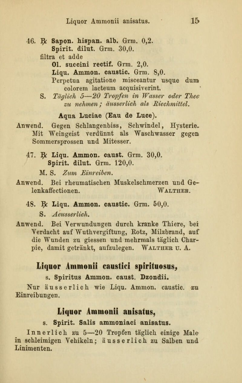 46. 9^ Sapon. hispan. alb. Grm. 0,2. Spirit. dilut. Grm. 30,0. filtra et adde Ol. succini rectif. Grin. 2,0. Liqu. Ammon. caustic. Grm. 8,0. Perpetua agitatione misceantur usque dum colorem iaeteum acquisiverint. S. Täglich 5—20 Tropfen in Wasser oder Thee zu nehmen; äusserlich als Riechmittel. Aqua Luciae (Eau de Luce). Anwend. Gegen Schlangenbiss, Schwindel, Hysterie^ Mit Weingeist verdünnt als Waschwasser gegen Sommersprossen und Mitesser. 47. '^ Liqu. Ammon. caust. Grm. 30,0. Spirit. dilut. Grm. 120,0. M. S. Zum Einreiben. Anwend. Bei rheumatischen Muskelschmerzen und Ge- lenkaffectionen. Walther. 48. fy Liqu. Ammon. caustic. Grm. 50,0. S. Aeusserlich. Anwend. Bei Verwundungen durch kranke Thiere, bei Verdacht auf WuthVergiftung, Kotz, Milzbrand, auf die Wunden zu giessen und mehrmals täglich Char- pie, damit getränkt, aufzulegen. Walther u. A. Liquor Ammonü caustici spirituosus^ s. Spiritus Ammon. caust. Dzondii. Nur äusserlich wie Liqu. Ammon. caustic. zu Einreibungen. Liquor Ammonü anisatus, s. Spirit. Salis ammoniaci anisatus. Innerlich zu 5—20 Tropfen täglich einige Mal& in schleimigen Vehikeln; äusserlich zu Salben und Linimenten.