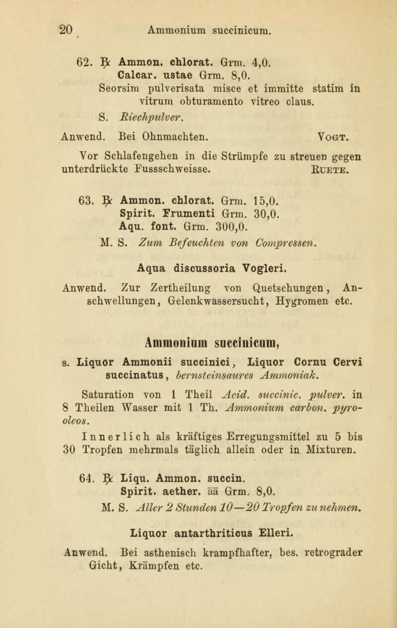 62. ]^ Ammon. chlorat. Grm, 4,0. Calcar. ustae Grm. 8,0. Seorsim pulverisata misce et immitte statim in vitrum obturamento yitreo claus. S. Riechpulver. Anwend. Bei Ohnmächten. Vogt. Vor Schlafengehen in die Strümpfe zu streuen gegen unterdrückte Fussschweisse. B,uete. 63. ]^ Ammon. chlorat. Grm. 15,0. Spirit. Frumenti Grm. 30,0. Aqu. fönt. Grm. 300,0. M. S. Zum Befeuchten von Compressen. Aqua discussoria Vogleri. Anwend. Zur Zertheilung von Quetschungen, An- schwellungen, Gelenkwassersucht, Hygromen etc. Ammonium succinicum, s. Liquor Ammonii succinici^ Liquor Cornu Cervi succinatus, bernsteinsaures Ammoniak. Saturation von l Theil Acid, suceinic. pulver. in 8 Theilen Wasser mit 1 Th. Ammonium carhon. pyro- oleos. Innerlich als kräftiges Erregungsmittel zu 5 bis 30 Tropfen mehrmals täglich allein oder in Mixturen. 64. ^ Liqu. Ammon. succin. Spirit. aether. ää Grm. 8,0. M. S. Aller 2 Stunden 10—20 Tropfen zu nehmen. Liquor antarthriticus EUeri. Anwend, Bei asthenisch krampfhafter, bes. retrograder Gicht, Krämpfen etc.