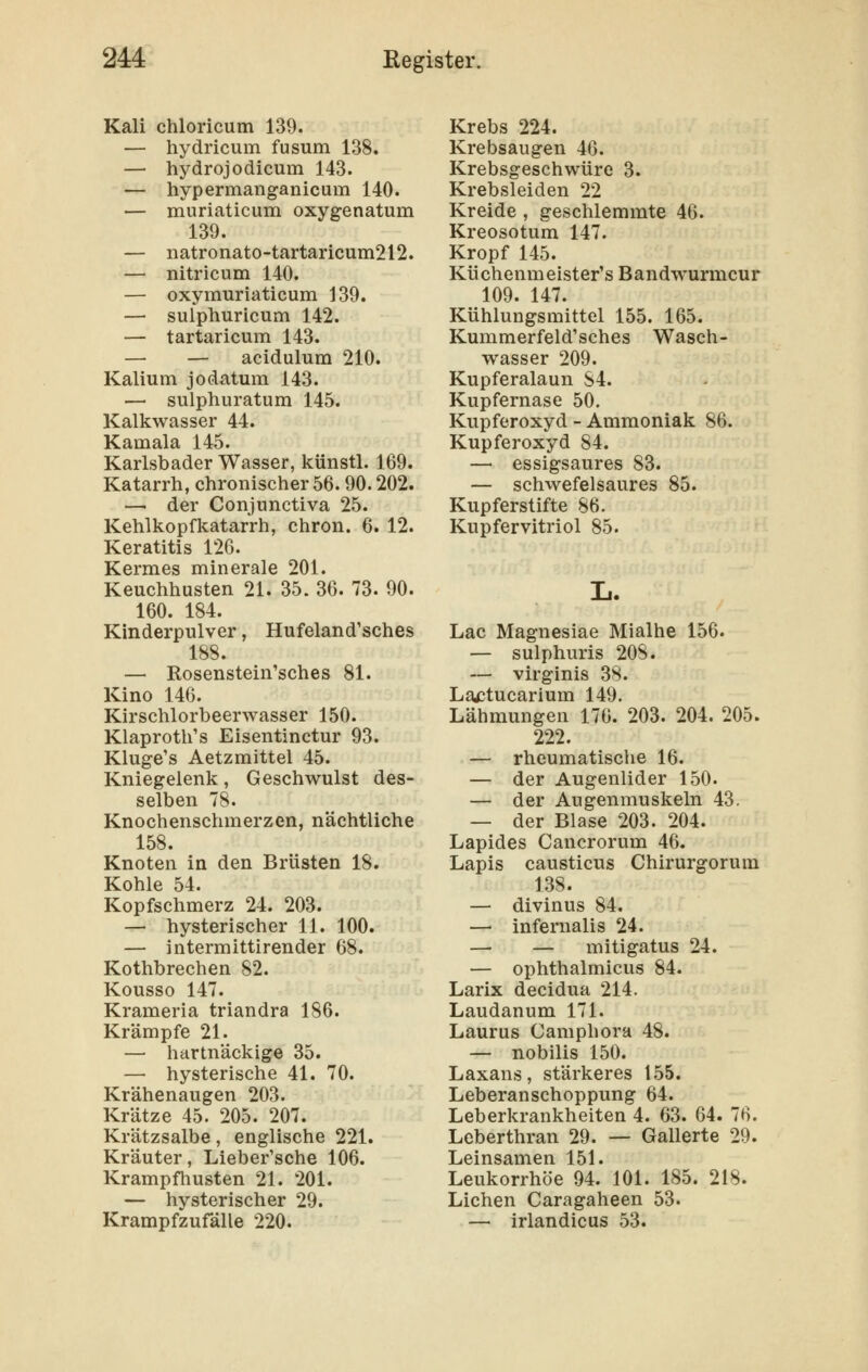 Kali chloricum 139. — hydricum fusum 138. — hydrojodicum 143. — hypermanganicum 140. — muriaticum oxygenatum 139. — natronato-tartaricum212. — nitricum 140. — oxymuriaticum 139. — sulphuricum 142. — tartaricum 143. — — acidulum 210. Kalium jodatum 143. — sulphuratum 145. Kalkwasser 44. Kamala 145. Karlsbader Wasser, künstl. 169. Katarrh, chronischer 56. 90.202. — der Conjunctiva 25. Kehlkopfkatarrh, chron. 6. 12. Keratitis 126. Kermes minerale 201. Keuchhusten 21. 35. 36. 73. 90. 160. 184. Kinderpulver, Hufeland'sches 188. — Rosenstein'sches 81. Kino 146. Kirschlorbeerwasser 150. Klaproth's Eisentinctur 93. Kluge's Aetzmittel 45. Kniegelenk, Geschwulst des- selben 78. Knochenschmerzen, nächtliche 158. Knoten in den Brüsten 18. Kohle 54. Kopfschmerz 24. 203. — hysterischer 11. 100. — intermittirender 68. Kothbrechen 82. Kousso 147. Krameria triandra 186. Krämpfe 21. — hartnäckige 35. — hysterische 41. 70. Krähenaugen 203. Krätze 45. 205. 207. Krätzsalbe, englische 221. Kräuter, Lieber'sche 106. Krampfhusten 21. 201. — hysterischer 29. Krampfzufälle 220. Krebs 224. Krebsaugen 46. Krebsgeschwüre 3. Krebsleiden 22 Kreide , geschlemmte 46. Kreosotum 147. Kropf 145. Küchenmeister's Bandwurmcur 109. 147. Kühlungsmittel 155. 165. Kummerfeld'sches Wasch- wasser 209. Kupferalaun 84. Kupfernase 50. Kupferoxyd - Ammoniak 86. Kupferoxyd 84. — essigsaures 83. — schwefelsaures 85. Kupferstifte 86. Kupfervitriol 85. Lac Magnesiae Mialhe 156. — sulphuris 208. — virginis 38. Lactucarium 149. Lähmungen 176. 203. 204. 205. 222. — rheumatische 16. — der Augenlider 150. — der Augenmuskeln 43. — der Blase 203. 204. Lapides Cancrorum 46. Lapis causticus Chirurgorum 138. — divinus 84. — infernalis 24. — — mitigatus 24. — ophthalmicus 84. Larix decidua 214. Laudanum 171. Laurus Camphora 48. — nobilis 150. Laxans, stärkeres 155. Leberanschoppung 64. Leberkrankheiten 4. 63. 64. 76. Leberthran 29. — Gallerte 29. Leinsamen 151. Leukorrhoe 94. 101. 185. 218. Liehen Caragaheen 53. — irlandicus 53.