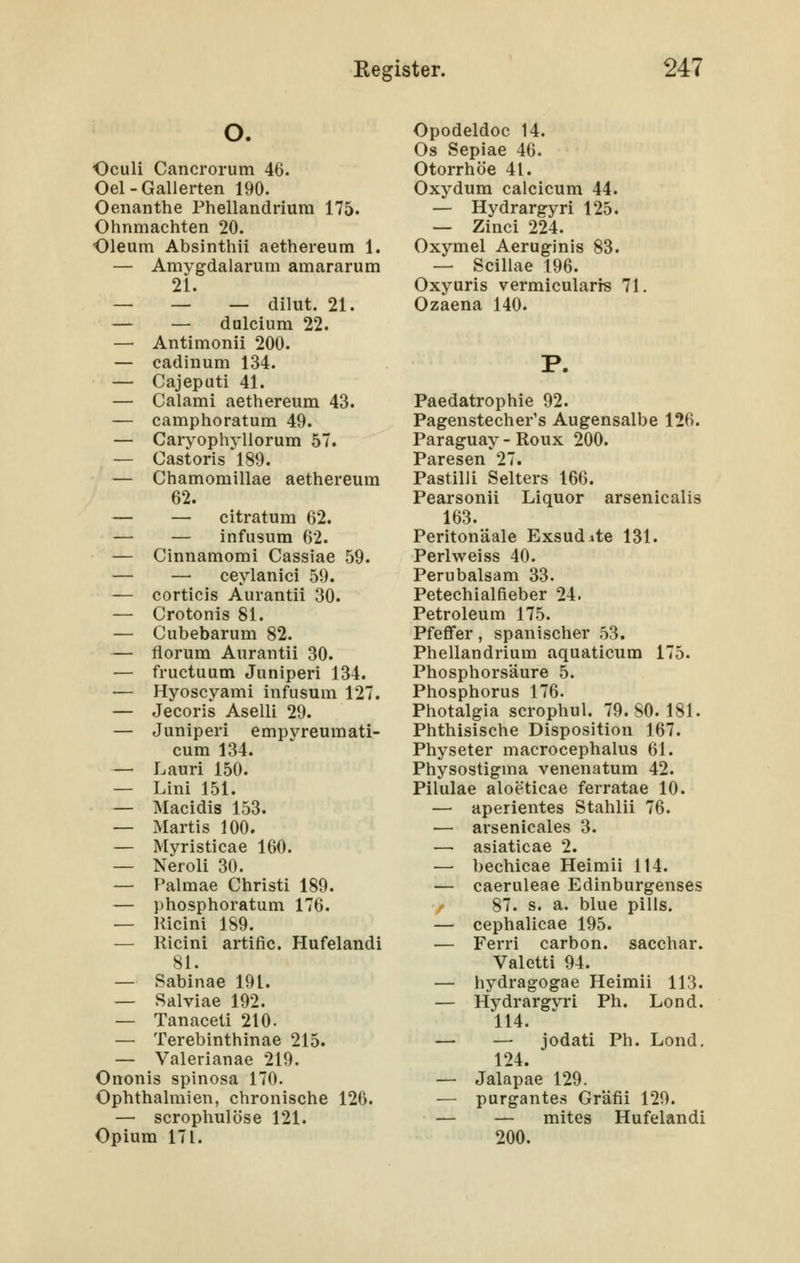 O. Oculi Cancrorum 46. Oel - Gallerten 190. Oenanthe Phellandrium 175. Ohnmächten 20. Oleum Absinthii aethereum 1. — Amygdalarum amararum 21. — — — dilut. 21. — — dulcium 22. — Antimonii 200. — cadinum 134. — Cajepati 41. — Calami aethereum 43. — camphoratum 49. — Caryophyüorum 57. — Castoris 189. — Chamomillae aethereum 62. — — citratum 62. — infusum 62. — Cinnamoml Cassiae 59. — — ceylanici 59. — corticis Aurantii 30. — Crotonis 81. — Cubebarum 82. — florum Aurantii 30. — fructuum Juniperi 134. — Hyoscyami infusum 127. — Jeeoris Aselli 29. — Juniperi empyreumati- cum 134. — Lauri 150. — Lini 151. — Macidis 153. — Marti s 100. — Myristicae 160. — Neroli 30. — Palmae Christi 189. — phosphoratum 176. — llicini 189. — Ricini artific. Hufelandi 81. — Sabinae 191. — Salviae 192. — Tanaceti 210. — Terebinthinae 215. — Valerianae 219. Ononis spinosa 170. Ophthalmien, chronische 126. — scrophulöse 121. Opium 171. Opodeldoc 14. Os Sepiae 46. Otorrhöe 41. Oxydum calcicum 44. — Hydrargyri 125. — Zinci 224. Oxymel Aeruginis 83. — Scillae 196. Oxyuris vermicularrs 71. Ozaena 140. Paedatrophie 92. Pagenstecher's Augensalbe 126. Paraguay - Roux 200. Paresen 27. Pastilli Selters 166. Pearsonii Liquor arsenicalis 163. Peritonäale Exsudate 131. Periweiss 40. Perubalsam 33. Petechialfieber 24. Petroleum 175. Pfeffer, spanischer 53. Phellandrium aquaticum 175. Phosphorsäure 5. Phosphorus 176. Photalgia scrophul. 79.80.181. Phthisische Disposition 167. Physeter macrocephalus 61. Physostigma venenatum 42. Pilulae aloeticae ferratae 10. — aperientes Stahlii 76. — arsenicales 3. — asiaticae 2. — bechicae Heimii 114. — caeruleae Edinburgenses 87. s. a. blue pills. — cephalicae 195. — Ferri carbon. sacchar. Valetti 94. — hydragogae Heimii 113. — Hydrargyri Ph. Lond. 114. — — jodati Ph. Lond, 124. — Jalapae 129. — purgantes Gräfii 129. — — mites Hufelandi 200.