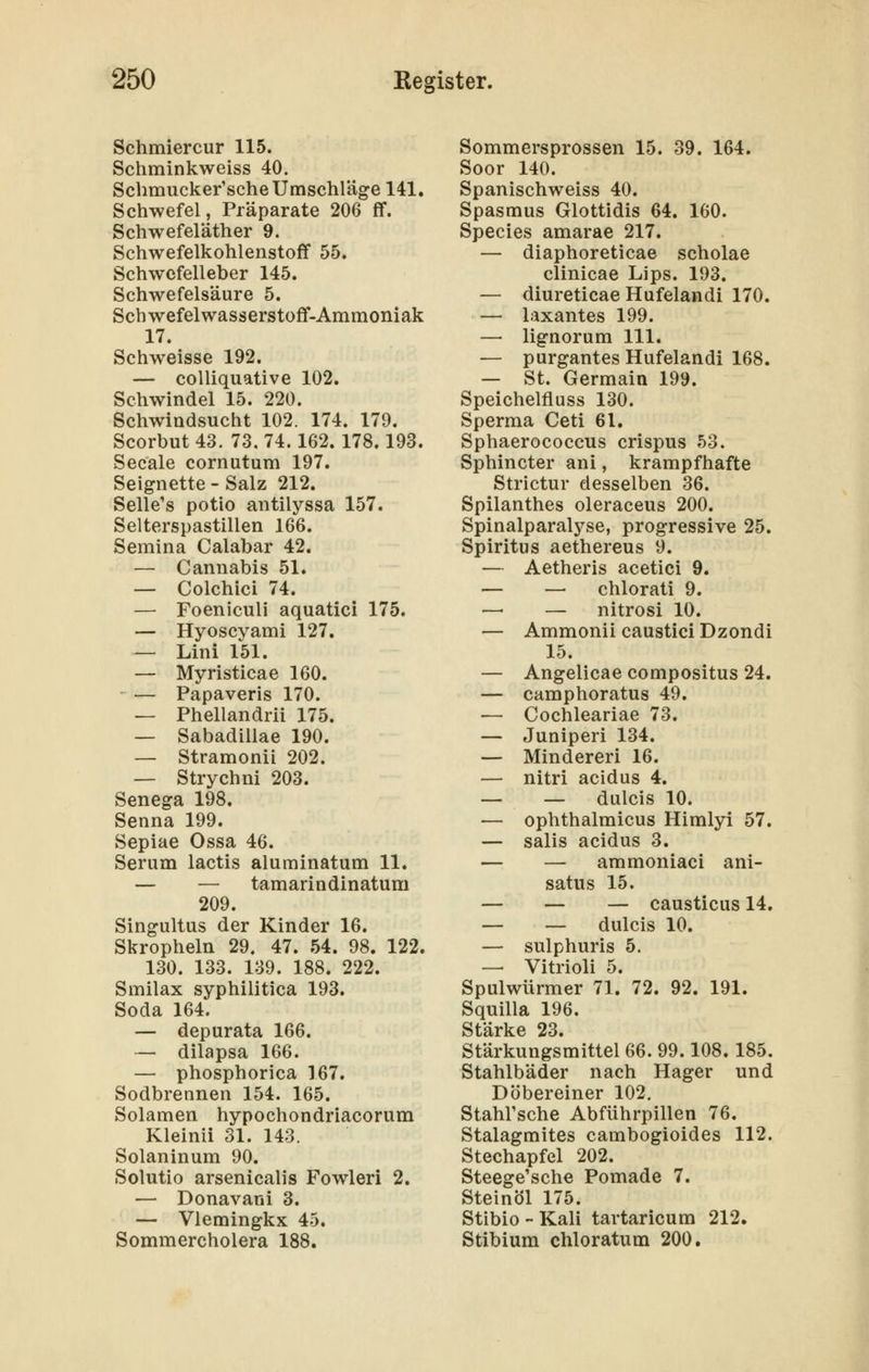 Schmiercur 115. Schrainkweiss 40. Schmucker'sche Umschläge 141. Schwefel, Präparate 206 flf. Schwefeläther 9. Schwefelkohlenstoff 55. Schwcfelleber 145. Schwefelsäure 5. Schwefelwasserstoff-Ammoniak 17. Schweisse 192. — coUiquative 102. Schwindel 15. 220. Schwindsucht 102. 174. 179. Scorbut 43. 73, 74.162. 178.193. Seeale cornutum 197. Seignette - Salz 212. Seile's potio antilyssa 157. Selterspastillen 166. Semina Calabar 42. — Cannabis 51. — Colchici 74. — Foeniculi aquatici 175. — Hyoscyami 127. — Lini 151. — Myristicae 160. — Papaveris 170. — Phellandrii 175. — Sabadillae 190. — Stramonii 202. — Strychni 203. Senega 198. Senna 199. Sepiae Ossa 46. Serum lactis aluminatum 11. — — tamarindinatum 209. Singultus der Kinder 16. Skropheln 29. 47. 54. 98. 122. 130. 133. 139. 188. 222. Smilax syphilitica 193. Soda 164. — depurata 166. — dilapsa 166. — phosphorica 167. Sodbrennen 154. 165. Solamen hypochondriacorum Kleinii 31. 143. Solaninum 90. Solutio arsenicalis Fowleri 2. — Donavani 3. — Vlemingkx 45. Sommercholera 188. Sommersprossen 15. 39. 164. Soor 140. Spanischweiss 40. Spasmus Glottidis 64. 160. Species amarae 217. — diaphoreticae scholae clinicae Lips. 193. — diureticae Hufelandi 170. — laxantes 199. — lignorum 111. — purgantes Hufelandi 168. — St. Germain 199. Speichelfiuss 130. Sperma Ceti 61. Sphaerococcus crispus 53. Sphincter ani, krampfhafte Strictur desselben 36. Spilanthes oleraceus 200. Spinalparalyse, progressive 25. Spiritus aethereus 9. — Aetheris acetici 9. — — chlorati 9. — — nitrosi 10. — Ammonii caustici Dzondi 15. — Angelicae compositus 24. — camphoratus 49. — Cochleariae 73. — Juniperi 134. — Mindereri 16. — nitri acidus 4. — — dulcis 10. — ophthalmicus Himlyi 57. — salis acidus 3. — — ammoniaci ani- satus 15. — — — causticus 14. — — dulcis 10. — sulphuris 5. — Vitrioli 5. Spulwürmer 71. 72. 92. 191. Squilla 196. Stärke 23. Stärkungsmittel 66. 99.108. 185. Stahlbäder nach Hager und Döbereiner 102. Stahl'sche Abführpillen 76. Stalagmites cambogioides 112. Stechapfel 202. Steege'sche Pomade 7. Steinöl 175. Stibio - Kali tartaricum 212. Stibium chloratum 200.