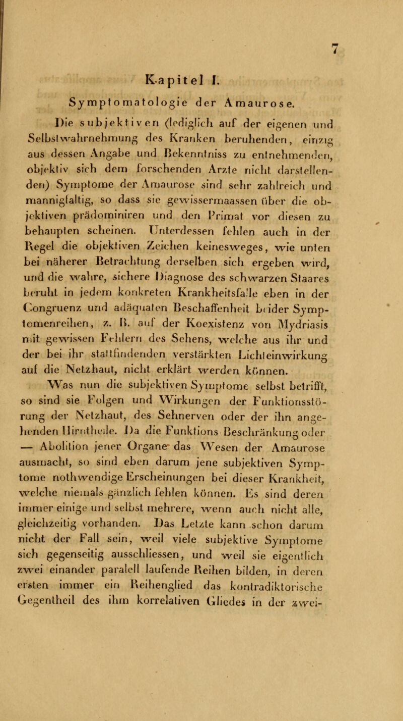 Kapitel I. Symptomatologie der Amaurose. Die subjektiven (lediglich auf der eigenen und Selbst Wahrnehmung des Kranken beruhenden, einzig aus dessen Angabe und Bekenntniss zu entnehmenden, objektiv sich dem forschenden Arzte nicht darstellen- den) Symptome der Amaurose sind sehr zahlreich und mannigfaltig, so dass sie gewissermaassen über die ob- jektiven prädominiren und den Primat vor diesen zu behaupten scheinen. Unterdessen fehlen auch in der Regel die objektiven Zeichen keinesweges, wie unten bei näherer Betrachtung derselben sich ergeben wird, und die wahre, sichere Diagnose des schwarzen Staares beruht in jedem konkreten Krankheitsfälle eben in der Congruenz und adäquaten Beschaffenheit b( ider Symp- tcmenreihen, z. B. auf der Koexistenz von Mydriasis mit gewissen Fehlern des Sehens, welche aus ihr und der bei ihr stattfindenden verstärkten Lichteinwirkung auf die Netzhaut, nicht erklärt werden können. Was nun die subjektiven Symptome selbst betrifft, so sind sie Folgen und Wirkungen der Funktionsstö- rung der Netzhaut, des Sehnerven oder der ihn ange- henden Hirntheile. Da die Funktions Beschränkung oder — Abolition jener Organe das Wesen der Amaurose ausmacht, so sind eben darum jene subjektiven Symp- tome nothwendige Erscheinungen bei dieser Krankheit, welche niemals gänzlich fehlen können. Es sind deren immer einige und selbst mehrere, wenn auch nicht alle, gleichzeitig vorhanden. Das Letzte kann schon darum nicht der Fall sein, weil viele subjektive Symptome sich gegenseitig ausschliessen, und weil sie eigentlich zwei einander paralell laufende Reihen bilden, in deren ersten immer ein Reihenglied das kontradiktorische Gegentheil des ihm korrelativen Gliedes in der zwei-