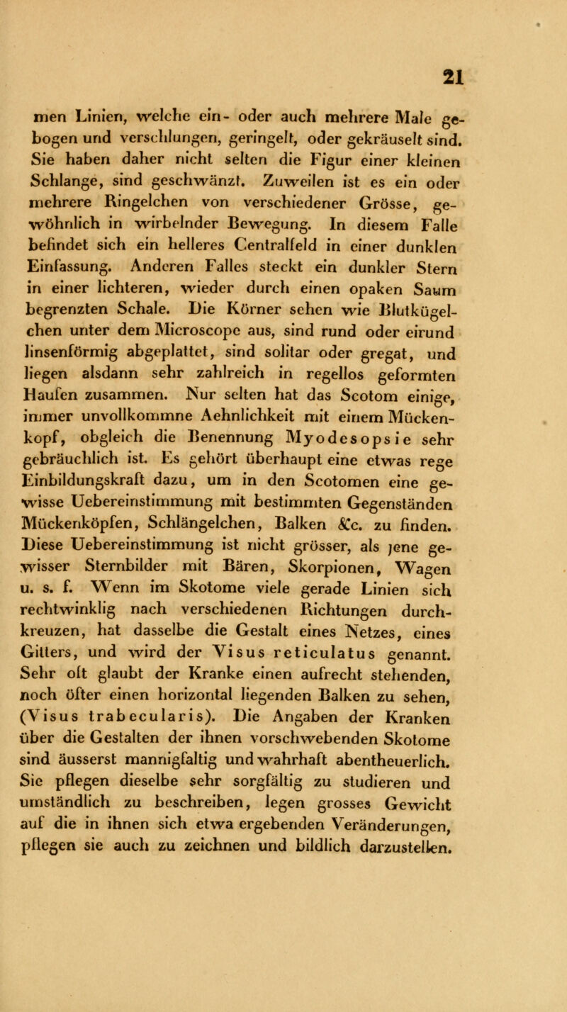 men Linien, welche ein- oder auch mehrere Male ge- bogen und verschlungen, geringelt, oder gekräuselt sind. Sie haben daher nicht selten die Figur einer kleinen Schlange, sind geschwänzt. Zuweilen ist es ein oder mehrere Ringelchen von verschiedener Grösse, ge- wöhnlich in wirbelnder Bewegung. In diesem Falle befindet sich ein helleres Centralfeid in einer dunklen Einfassung. Anderen Falles steckt ein dunkler Stern in einer lichteren, wieder durch einen opaken Saum begrenzten Schale. Die Körner sehen wie Blutkügel- chen unter dem Microscope aus, sind rund oder eirund linsenförmig abgeplattet, sind solitar oder gregat, und liegen alsdann sehr zahlreich in regellos geformten Haufen zusammen. Nur selten hat das Scotom einige, immer unvollkommne Aehnlichkeit mit einem Mücken- kopf, obgleich die Benennung Myodesopsie sehr gebräuchlich ist. Es gehört überhaupt eine etwas rege Einbildungskraft dazu, um in den Scotomen eine ge- wisse Uebereinstimmung mit bestimmten Gegenständen Mückenköpfen, Schlängelchen, Balken 8Cc. zu finden. Diese Uebereinstimmung ist nicht grösser, als jene ge- wisser Sternbilder mit Bären, Skorpionen, Wagen u. s. f. Wenn im Skotome viele gerade Linien sich rechtwinklig nach verschiedenen Richtungen durch- kreuzen, hat dasselbe die Gestalt eines Netzes, eines Gitters, und wird der Visus reticulatus genannt. Sehr olt glaubt der Kranke einen aufrecht stehenden, noch öfter einen horizontal liegenden Balken zu sehen, (Visus trabecularis). Die Angaben der Kranken über die Gestalten der ihnen vorschwebenden Skotome sind äusserst mannigfaltig und wahrhaft abentheuerlich. Sie pflegen dieselbe sehr sorgfältig zu studieren und umständlich zu beschreiben, legen grosses Gewicht auf die in ihnen sich etwa ergebenden Veränderungen, pflegen sie auch zu zeichnen und bildlich darzustellen.