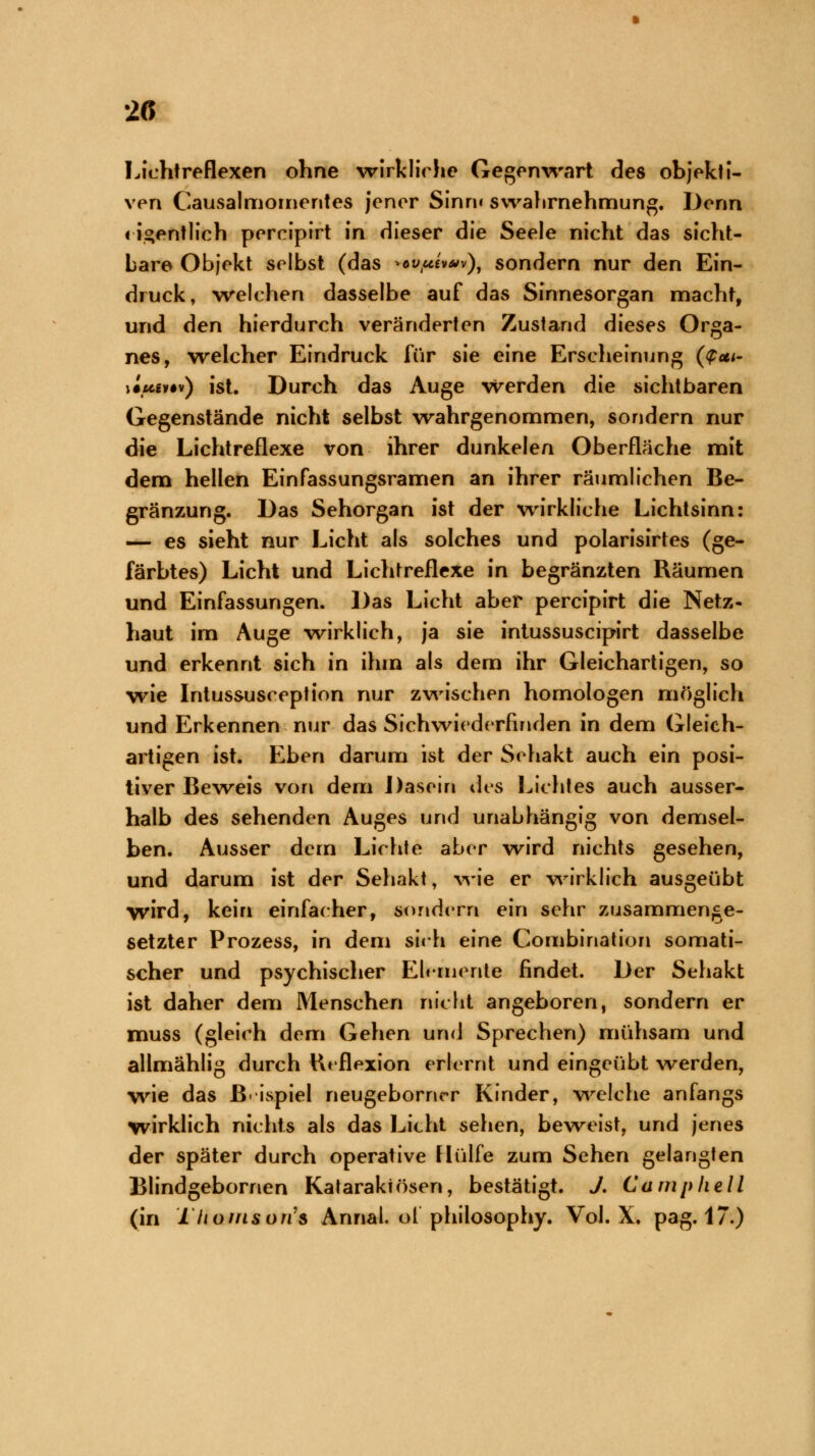 Lichtreflexen ohne wirklich* Gegenwart des objekti- ven Causalmomentes jener Sinn« swahrnehmung. Denn < J^entlich percipirt in dieser die Seele nicht das sicht- bare Objekt selbst (das *cvtui*uv)9 sondern nur den Ein- druck, welchen dasselbe auf das Sinnesorgan macht, und den hierdurch veränderten Zustand dieses Orga- nes, welcher Eindruck für sie eine Erscheinung (<£*<- \luew) ist. Durch das Auge werden die sichtbaren Gegenstände nicht selbst wahrgenommen, sondern nur die Lichtreflexe von ihrer dunkelen Oberfläche mit dem hellen Einfassungsramen an ihrer räumlichen Be- gränzung. Das Sehorgan ist der wirkliche Lichtsinn: — es sieht nur Licht als solches und polarisirtes (ge- färbtes) Licht und Lichtreflexe in begränzten Räumen und Einfassungen. Das Licht aber percipirt die Netz- haut im Auge wirklich, ja sie intussuscipirt dasselbe und erkennt sich in ihm als dem ihr Gleichartigen, so wie Intussusception nur zwischen homologen möglich und Erkennen nur das Sichwiederfinden in dem Gleich- artigen ist. Eben darum ist der Sehakt auch ein posi- tiver Beweis von dem Dasein des Lichtes auch ausser- halb des sehenden Auges und unabhängig von demsel- ben. Ausser dem Lichte aber wird nichts gesehen, und darum ist der Sehakt, wie er wirklich ausgeübt wird, kein einfacher, sondern ein sehr zusammenge- setzter Prozess, in dem sieh eine Combination somati- scher und psychischer Elemente findet. Der Sehakt ist daher dem Menschen nicht angeboren, sondern er muss (gleich dem Gehen und Sprechen) mühsam und allmählig durch Reflexion erlernt und eingeübt werden, wie das Beispiel neugeborner Kinder, welch« anfangs wirklich nichts als das Licht sehen, beweist, und jenes der später durch operative Hülfe zum Sehen gelangten Blindgebornen Katarakiösen, bestätigt. J. Camphell (in Tltomson's Anriat. ol philosophy. Vol. X. pag. 17.)