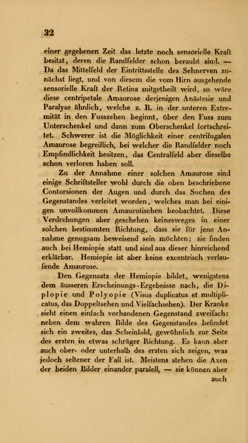 einer gegebenen Zeit das letzte noch sensorielle Kraft besitzt, deren die Randfelder schon beraubt sind. — Da das Mittelfeld der Eintrittsstelle des Sehnerven zu- nächst liegt, und von diesem die vom Hirn ausgehende sensorielle Kraft der Retina mitgetheilt wird, so wäre diese centripetale Amaurose derjenigen Anästesie und Paralyse ähnlich, welche z. B. in der unteren Extre- mität in den Fusszehen beginnt, über den Fuss zum Unterschenkel und dann zum Oberschenkel fortschrei- tet. Schwerer ist die Möglichkeit einer centrifugalen Amaurose begreiflich, bei welcher die Randfelder noch Empfindlichkeit besitzen, das Centralfeid aber dieselbe schon verloren haben soll. Zu der Annahme einer solchen Amaurose sind einige Schriftsteller wohl durch die oben beschriebene Contorsionen der Augen und durch das Suchen des Gegenstandes verleitet worden, welches man bei eini- gen unvollkommen Amaurotischen beobachtet. Diese Verdrehungen aber geschehen keinesweges in einer solchen bestimmten Richtung, dass sie für jene An- nahme genugsam beweisend sein möchten; sie finden auch bei Hemiopie statt und sind aus dieser hinreichend erklärbar. Hemiopie ist aber keine excentrisch verlau- fende Amaurose. Den Gegensatz der Hemiopie bildet, wenigstens iäem äusseren Erscheinungs-Ergebnisse nach, die Di- plopie und Polyopie (Visus duplicatus et multipli- catus, das Doppeltsehen und Vielfachsehen). Der Kranke sieht einen einfach vorhandenen Gegenstand zweifach: neben dem wahren Bilde des Gegenstandes befindet sich ein zweites, das Scheinbild, gewöhnlich zur Seite des ersten in etwas schräger Richtung. Es kann aber auch ober- oder unterhalb des ersten sich zeigen, was jedoch seltener der Fall ist. Meistens stehen die Axen der beiden Bilder einander paralell, — sie können aber auch