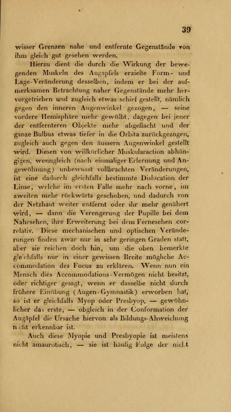 wisser Grenzen nahe und entfernte Gegenstände von ihm gleich gut gesehen werden. Hierzu dient die durch die Wirkung der bewe- genden Muskeln des Augapfels erzielte Form- und Lage-Veränderung desselben, indem er bei der auf- merksamen Betrachtung naher Gegenstände mehr her- vorgetrieben und zugleich etwas schief gestellt, nämlich gegen den inneren Augenwinkel gezogen, — seine vordere Hemisphäre mehr gewölbt, dagegen bei jener der entfernteren Objekte mehr abgeflacht und der ganze Bulbus etwas tiefer in die Orbita zurückgezogen, zugleich auch gegen den äussern Augenwinkel gestellt wird. Diesen von willkürlicher Muskularaction abhän- gigen, wenngleich (nach einmaliger Erlernung und An- gewöhnung ) unbewusst vollbrachten Veränderungen, ist eine dadurch gleichfalls bestimmte Dislocation der Linse, welche im ersten Falle mehr nach vorne, im zweiten mehr rückwärts geschoben, und dadurch von der Netzhaut weiter entfernt oder ihr mehr genähert wird, — dann die Verengerung der Pupille bei dem Nahesehen, ihre Erweiterung bei dem Fernesehen cor- relativ. Diese mechanischen und optischen Verände- rungen finden zwar nur in sehr geringen Graden statt, aber sie reichen doch hin, um die oben bemerkte gleichfalls nur in einer gewissen Breite mögliche Ac- commodation des Focus zu erklären. Wenn nun ein Mensch dies Accommodations-Vermögen nicht besitzt, oder richtiger gesagt, wenn er dasselbe nicht durch frühere Einübung (Augen-Gymnastik) erworben hat, so ist er gleichfalls Myop oder Presbyop, — gewöhn- licher da> erste, — obgleich in der Conformation der Augäpfel die Ursache hiervon als Bildungs-Ah weichung höht erkennbar ist. Auch diese Myopie und Presbyopie ist meistens nicht amaurotisch, — sie ist häufig Folge der nicLfe