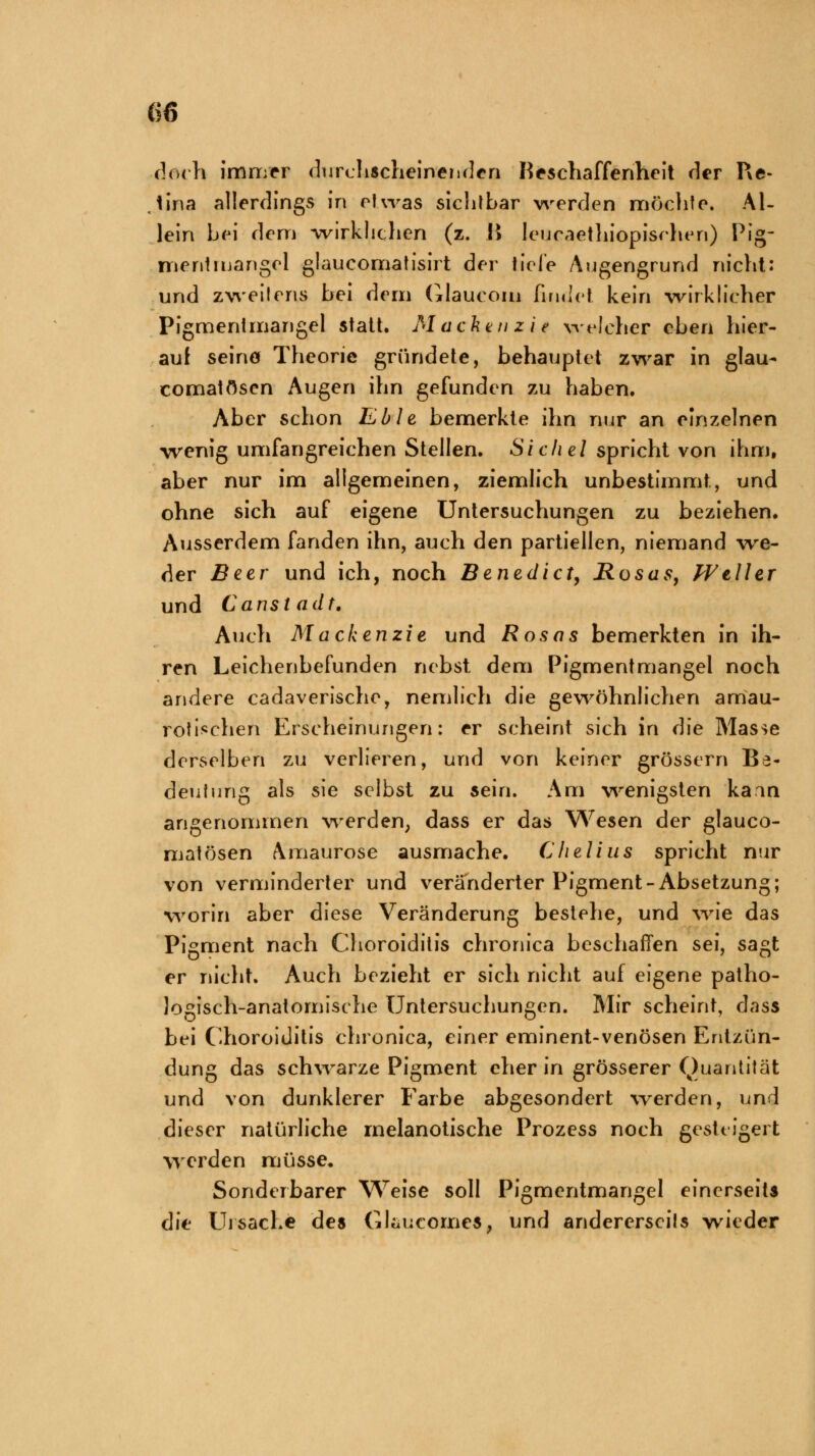 doch immer durchscheinenden Beschaffenheit der Re- . tina allerdings in etwas sichtbar werden möchte. Al- lein hei dem wirklichen (z. !> Ieucaethiopischen) Pig- irienlmangel glaucomatisirt der fiele Augengrund nicht: und zweilens bei dem Glaucom findet kein -wirklicher Pigmenimangel statt. Macken zi e welcher eben hier- auf seinö Theorie gründete, behauptet zwar in glau- comatösen Augen ihn gefunden zu haben. Aber schon Eble bemerkte ihn nur an einzelnen -wenig umfangreichen Stellen. Sichel spricht von ihm, aber nur im allgemeinen, ziemlich unbestimmt, und ohne sich auf eigene Untersuchungen zu beziehen. Ausserdem fanden ihn, auch den partiellen, niemand wre- der Beer und ich, noch Benedict, Rosas, Weller und C ans ladt. Auch Mackenzie und Rosas bemerkten in ih- ren Leichenbefunden nebst dem Pigmentmangel noch andere cadaverische, nemlich die gewöhnlichen amau- rotischen Erscheinungen: er scheint sich in die Masse derselben zu verlieren, und von keiner grössern Be- deutung als sie selbst zu sein. Am wenigsten kann angenommen werden; dass er das Wesen der glauco- matösen Amaurose ausmache. Chelius spricht nur von verminderter und veränderter Pigment-Absetzung; worin aber diese Veränderung bestehe, und wie das Pigment nach Choroiditis chronica beschaffen sei, sagt er nicht. Auch bezieht er sich nicht auf eigene patho- logisch-anatomische Untersuchungen. Mir scheint, dass bei Choroiditis chronica, einer eminent-venösen Entzün- dung das schwarze Pigment eher in grösserer Quantität und von dunklerer Farbe abgesondert werden, und dieser natürliche rnelanotische Prozess noch gesteigert werden müsse. Sonderbarer Weise soll Pigmentmangel einerseits die Ursache des Gtaucomes, und andererseits wieder