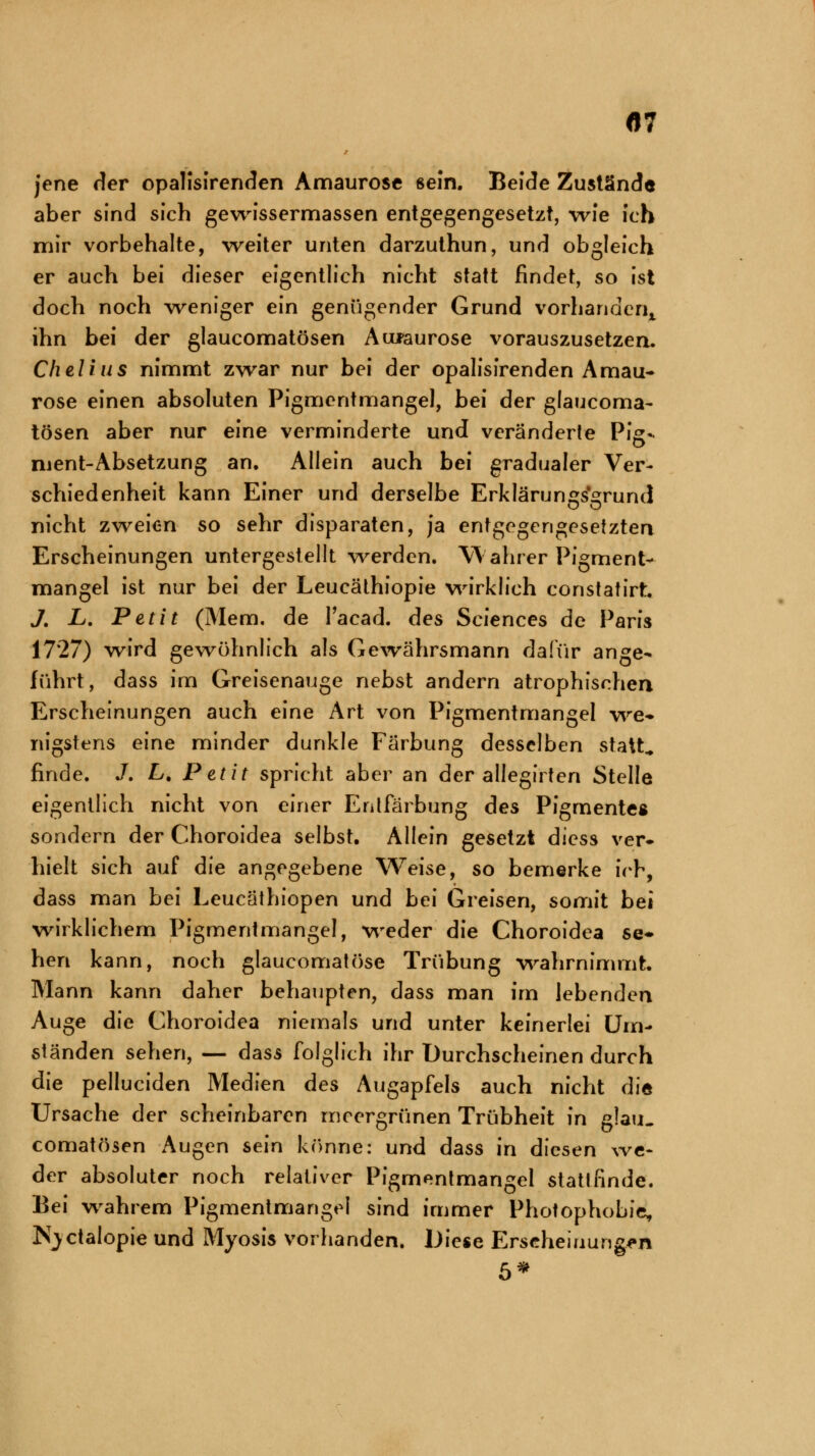 «7 jene der opalisirenden Amaurose sein. Beide Zustände aber sind sich gewissermassen entgegengesetzt, wie ich mir vorbehalte, weiter unten darzuthun, und obgleich er auch bei dieser eigentlich nicht statt findet, so ist doch noch weniger ein genügender Grund vorhanden,, ihn bei der glaucomatösen Amaurose vorauszusetzen. Chelius nimmt zwar nur bei der opalisirenden Amau- rose einen absoluten Pigmentmangel, bei der glaucoma- tösen aber nur eine verminderte und veränderte Pig- ment-Absetzung an. Allein auch bei gradualer Ver- schiedenheit kann Einer und derselbe Erklärungsgrund nicht zweien so sehr disparaten, ja entgegengesetzten Erscheinungen untergestellt werden. Wahrer Pigment- mangel ist nur bei der Leucäthiopie wirklich constatirt J. L. Petit (Mem. de Tacad. des Sciences de Paris 1727) wird gewöhnlich als Gewährsmann dafür ange- führt, dass im Greisenauge nebst andern atrophischen Erscheinungen auch eine Art von Pigmentmangel we- nigstens eine minder dunkle Färbung desselben statt, finde. J. L. Petit spricht aber an der allegii ten Stelle eigentlich nicht von einer Entfärbung des Pigmente« sondern der Choroidea selbst. Allein gesetzt diess ver- hielt sich auf die angegebene Weise, so bemerke ich, dass man bei Leucäthiopen und bei Greisen, somit bei wirklichem Pigmentmangel, weder die Choroidea se- hen kann, noch glaucomatöse Trübung wahrnimmt. Mann kann daher behaupten, dass man im lebenden Auge die Choroidea niemals und unter keinerlei Um- ständen sehen, — dass folglich ihr Durchscheinen durch die pelluciden Medien des Augapfels auch nicht die Ursache der scheinbaren meergrünen Trübheit in glau- comatösen Augen sein könne: und dass in diesen we- der absoluter noch relativer Pigmentmangel stattfinde. Bei wahrem Pigmentmangel sind immer Photophobie, Kjctalopie und Myosis vorhanden. Diese Erscheinungen 5*