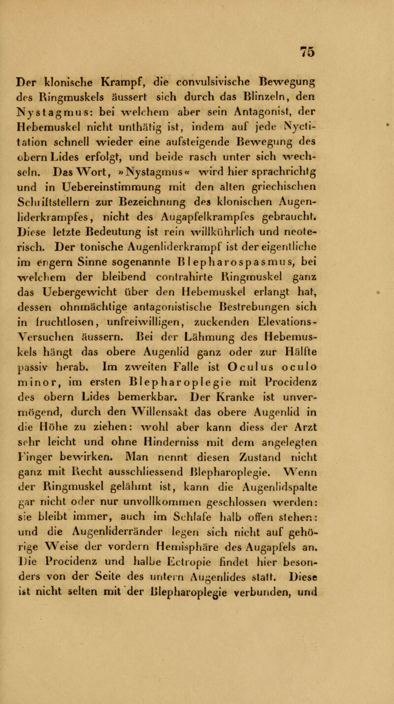 Der klonische Krampf, die convulsivische Bewegung des Ringmuskels äussert sich durch das Blinzeln, den Nystagmus: bei welchem aber sein Antagonist, der Hebemuskel nicht unthätig ist, indem auf jede Nycti- tation schnell wieder eine aufsteigende Bewegung des obern Lides erfolgt, und beide rasch unter sich wech- seln. Das Wort, »Nystagmus« wird hier sprachrichtg und in Uebereinstimmung mit den alten griechischen Schriftstellern zur Bezeichnung des klonischen Augen- liderkrampfes, nicht des Augapfelkrampfes gebraucht. Diese letzte Bedeutung ist rein willkührlich und neote- risch. Der tonische Augenliderkrampf ist der eigentliche im engern Sinne sogenannte Blepharospasmus, bei welchem der bleibend contrahirte Ringmuskel ganz das Uebergewicht über den Hebemuskel erlangt hat, dessen ohnmächtige antagonistische Bestrebungen sich in fruchtlosen, unfreiwilligen, zuckenden Elevations- Versuchen äussern. Bei der Lähmung des Hebemus- kels hängt das obere Augenlid ganz oder zur Hälfte passiv herab. Im zweiten Falle ist Oculus oculo minor, im ersten Blepharoplegie mit Procidenz des obern Lides bemerkbar. Der Kranke ist unver- mögend, durch den Willensakt das obere Augenlid in die Höhe zu ziehen: wohl aber kann diess der Arzt sehr leicht und ohne Hinderniss mit dem angelegten Finger bewirken. Man nennt diesen Zustand nicht ganz mit Recht abschliessend Blepharoplegie. Wenn der Ringmuskel gelähmt ist, kann die Augenlidspalte gar nicht oder nur unvollkommen geschlossen werden: sie bleibt immer, auch im Schlafe halb often stehen: und die Augenliderränder legen sich nicht auf gehö- rige Weise der vordem Hemisphäre des Augapfels an. Die Procidenz und halbe Ectropie findet hier beson- ders von der Seite des untern Augenlides statt. Diese ist nicht selten mit der Blepharoplegie verbunden, und