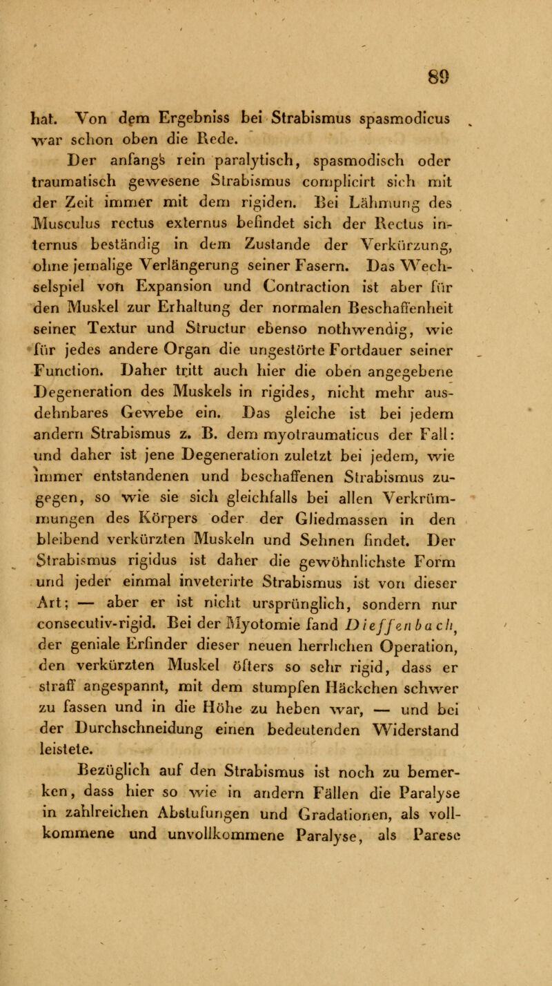 hat. Von dem Ergebniss bei Strabismus spasmodicus war schon oben die Rede. Der anfang's rein paralytisch, spasmodisch oder traumatisch gewesene Strabismus complicirt sich mit der Zeit immer mit dem rigiden. Bei Lähmung des Musculus rectus externus befindet sich der Rectus in- ternus beständig in dem Zustande der Verkürzung, ohne jemalige Verlängerung seiner Fasern. Das Wech- selspiel von Expansion und Contraction ist aber für den Muskel zur Erhaltung der normalen Beschaffenheit seiner Textur und Structur ebenso nothwendig, wie für jedes andere Organ die ungestörte Fortdauer seiner Function. Daher tritt auch hier die oben angegebene Degeneration des Muskels in rigides, nicht mehr aus- dehnbares Gewebe ein. Das gleiche ist bei jedem D1 andern Strabismus z. B. dem myotraumaticus der Fall: und daher ist jene Degeneration zuletzt bei jedem, wie immer entstandenen und beschaffenen Strabismus zu- gegen, so wie sie sich gleichfalls bei allen Verkrüm- mungen des Körpers oder der Gliedmassen in den bleibend verkürzten Muskeln und Sehnen findet. Der Strabismus rigidus ist daher die gewöhnlichste Form und jeder einmal inveterirte Strabismus ist von dieser Art; — aber er ist nicht ursprünglich, sondern nur consecutiv-rigid. Bei der Myotomie fand Dieffen bach9 der geniale Erfinder dieser neuen herrlichen Operation, den verkürzten Muskel öfters so sehr rigid, dass er straff angespannt, mit dem stumpfen Häckchen schwer zu fassen und in die Höhe zu heben war, — und bei der Durchschneidung einen bedeutenden Widerstand leistete. Bezüglich auf den Strabismus ist noch zu bemer- ken, dass hier so wie in andern Fällen die Paralyse in zahlreichen Abstufungen und Gradationen, als voll- kommene und unvollkommene Paralyse, als Parese